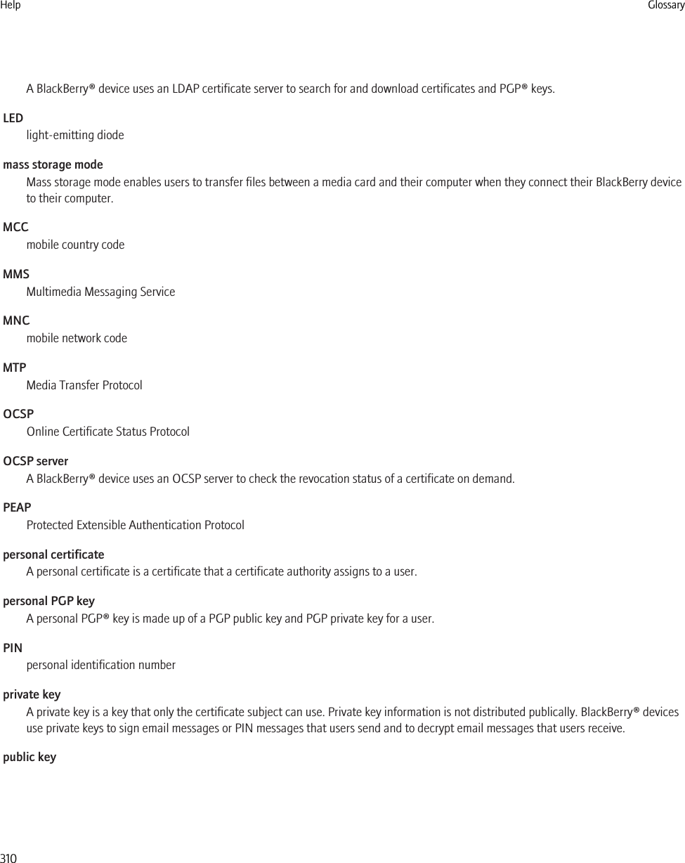 A BlackBerry® device uses an LDAP certificate server to search for and download certificates and PGP® keys.LEDlight-emitting diodemass storage modeMass storage mode enables users to transfer files between a media card and their computer when they connect their BlackBerry deviceto their computer.MCCmobile country codeMMSMultimedia Messaging ServiceMNCmobile network codeMTPMedia Transfer ProtocolOCSPOnline Certificate Status ProtocolOCSP serverA BlackBerry® device uses an OCSP server to check the revocation status of a certificate on demand.PEAPProtected Extensible Authentication Protocolpersonal certificateA personal certificate is a certificate that a certificate authority assigns to a user.personal PGP keyA personal PGP® key is made up of a PGP public key and PGP private key for a user.PINpersonal identification numberprivate keyA private key is a key that only the certificate subject can use. Private key information is not distributed publically. BlackBerry® devicesuse private keys to sign email messages or PIN messages that users send and to decrypt email messages that users receive.public keyHelp Glossary310