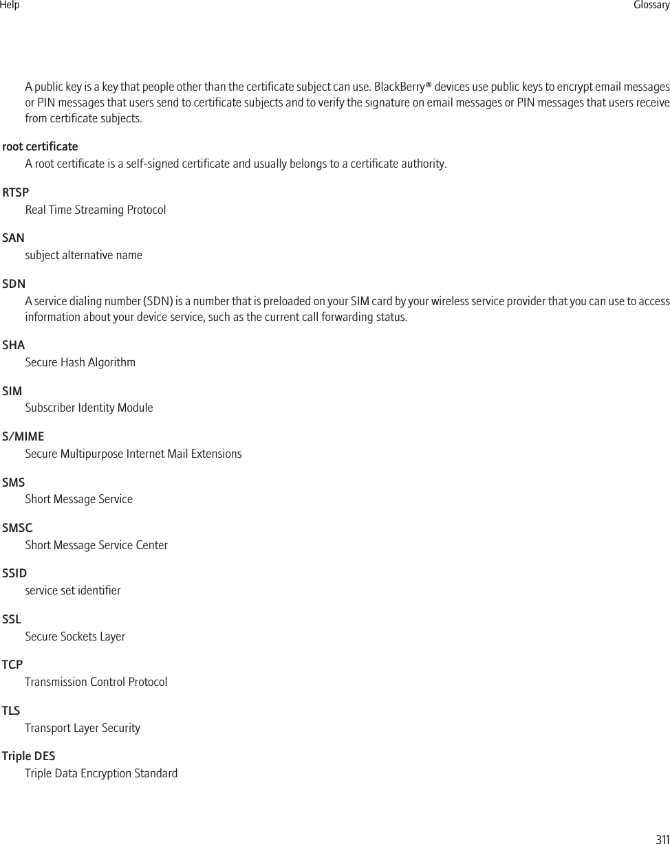 A public key is a key that people other than the certificate subject can use. BlackBerry® devices use public keys to encrypt email messagesor PIN messages that users send to certificate subjects and to verify the signature on email messages or PIN messages that users receivefrom certificate subjects.root certificateA root certificate is a self-signed certificate and usually belongs to a certificate authority.RTSPReal Time Streaming ProtocolSANsubject alternative nameSDNA service dialing number (SDN) is a number that is preloaded on your SIM card by your wireless service provider that you can use to accessinformation about your device service, such as the current call forwarding status.SHASecure Hash AlgorithmSIMSubscriber Identity ModuleS/MIMESecure Multipurpose Internet Mail ExtensionsSMSShort Message ServiceSMSCShort Message Service CenterSSIDservice set identifierSSLSecure Sockets LayerTCPTransmission Control ProtocolTLSTransport Layer SecurityTriple DESTriple Data Encryption StandardHelp Glossary311