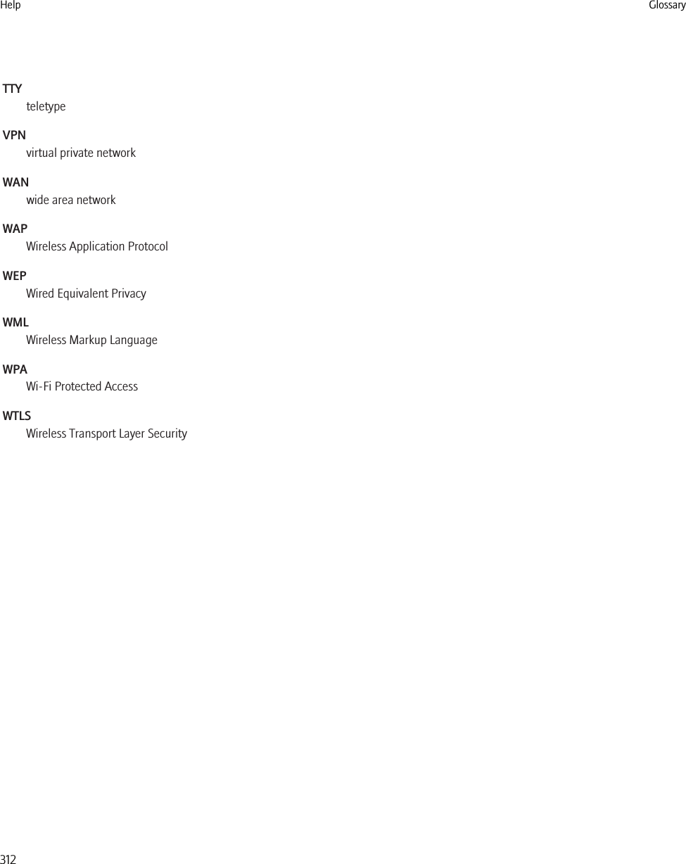 TTYteletypeVPNvirtual private networkWANwide area networkWAPWireless Application ProtocolWEPWired Equivalent PrivacyWMLWireless Markup LanguageWPAWi-Fi Protected AccessWTLSWireless Transport Layer SecurityHelp Glossary312