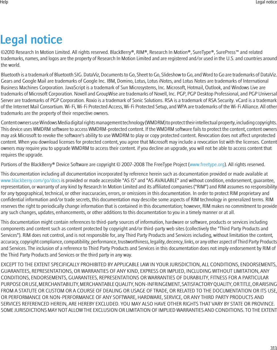 Legal notice©2010 Research In Motion Limited. All rights reserved. BlackBerry®, RIM®, Research In Motion®, SureType®, SurePress™ and relatedtrademarks, names, and logos are the property of Research In Motion Limited and are registered and/or used in the U.S. and countries aroundthe world.Bluetooth is a trademark of Bluetooth SIG. DataViz, Documents to Go, Sheet to Go, Slideshow to Go, and Word to Go are trademarks of DataViz.Gears and Google Mail are trademarks of Google Inc. IBM, Domino, Lotus, Lotus iNotes, and Lotus Notes are trademarks of InternationalBusiness Machines Corporation. JavaScript is a trademark of Sun Microsystems, Inc. Microsoft, Hotmail, Outlook, and Windows Live aretrademarks of Microsoft Corporation. Novell and GroupWise are trademarks of Novell, Inc. PGP, PGP Desktop Professional, and PGP UniversalServer are trademarks of PGP Corporation. Roxio is a trademark of Sonic Solutions. RSA is a trademark of RSA Security. vCard is a trademarkof the Internet Mail Consortium. Wi-Fi, Wi-Fi Protected Access, Wi-Fi Protected Setup, and WPA are trademarks of the Wi-Fi Alliance. All othertrademarks are the property of their respective owners.Content owners use Windows Media digital rights management technology (WMDRM) to protect their intellectual property, including copyrights.This device uses WMDRM software to access WMDRM-protected content. If the WMDRM software fails to protect the content, content ownersmay ask Microsoft to revoke the software&apos;s ability to use WMDRM to play or copy protected content. Revocation does not affect unprotectedcontent. When you download licenses for protected content, you agree that Microsoft may include a revocation list with the licenses. Contentowners may require you to upgrade WMDRM to access their content. if you decline an upgrade, you will not be able to access content thatrequires the upgrade.Portions of the BlackBerry® Device Software are copyright © 2007-2008 The FreeType Project (www.freetype.org). All rights reserved.This documentation including all documentation incorporated by reference herein such as documentation provided or made available atwww.blackberry.com/go/docs is provided or made accessible &quot;AS IS&quot; and &quot;AS AVAILABLE&quot; and without condition, endorsement, guarantee,representation, or warranty of any kind by Research In Motion Limited and its affiliated companies (&quot;RIM&quot;) and RIM assumes no responsibilityfor any typographical, technical, or other inaccuracies, errors, or omissions in this documentation. In order to protect RIM proprietary andconfidential information and/or trade secrets, this documentation may describe some aspects of RIM technology in generalized terms. RIMreserves the right to periodically change information that is contained in this documentation; however, RIM makes no commitment to provideany such changes, updates, enhancements, or other additions to this documentation to you in a timely manner or at all.This documentation might contain references to third-party sources of information, hardware or software, products or services includingcomponents and content such as content protected by copyright and/or third-party web sites (collectively the &quot;Third Party Products andServices&quot;). RIM does not control, and is not responsible for, any Third Party Products and Services including, without limitation the content,accuracy, copyright compliance, compatibility, performance, trustworthiness, legality, decency, links, or any other aspect of Third Party Productsand Services. The inclusion of a reference to Third Party Products and Services in this documentation does not imply endorsement by RIM ofthe Third Party Products and Services or the third party in any way.EXCEPT TO THE EXTENT SPECIFICALLY PROHIBITED BY APPLICABLE LAW IN YOUR JURISDICTION, ALL CONDITIONS, ENDORSEMENTS,GUARANTEES, REPRESENTATIONS, OR WARRANTIES OF ANY KIND, EXPRESS OR IMPLIED, INCLUDING WITHOUT LIMITATION, ANYCONDITIONS, ENDORSEMENTS, GUARANTEES, REPRESENTATIONS OR WARRANTIES OF DURABILITY, FITNESS FOR A PARTICULARPURPOSE OR USE, MERCHANTABILITY, MERCHANTABLE QUALITY, NON-INFRINGEMENT, SATISFACTORY QUALITY, OR TITLE, OR ARISINGFROM A STATUTE OR CUSTOM OR A COURSE OF DEALING OR USAGE OF TRADE, OR RELATED TO THE DOCUMENTATION OR ITS USE,OR PERFORMANCE OR NON-PERFORMANCE OF ANY SOFTWARE, HARDWARE, SERVICE, OR ANY THIRD PARTY PRODUCTS ANDSERVICES REFERENCED HEREIN, ARE HEREBY EXCLUDED. YOU MAY ALSO HAVE OTHER RIGHTS THAT VARY BY STATE OR PROVINCE.SOME JURISDICTIONS MAY NOT ALLOW THE EXCLUSION OR LIMITATION OF IMPLIED WARRANTIES AND CONDITIONS. TO THE EXTENTHelp Legal notice313