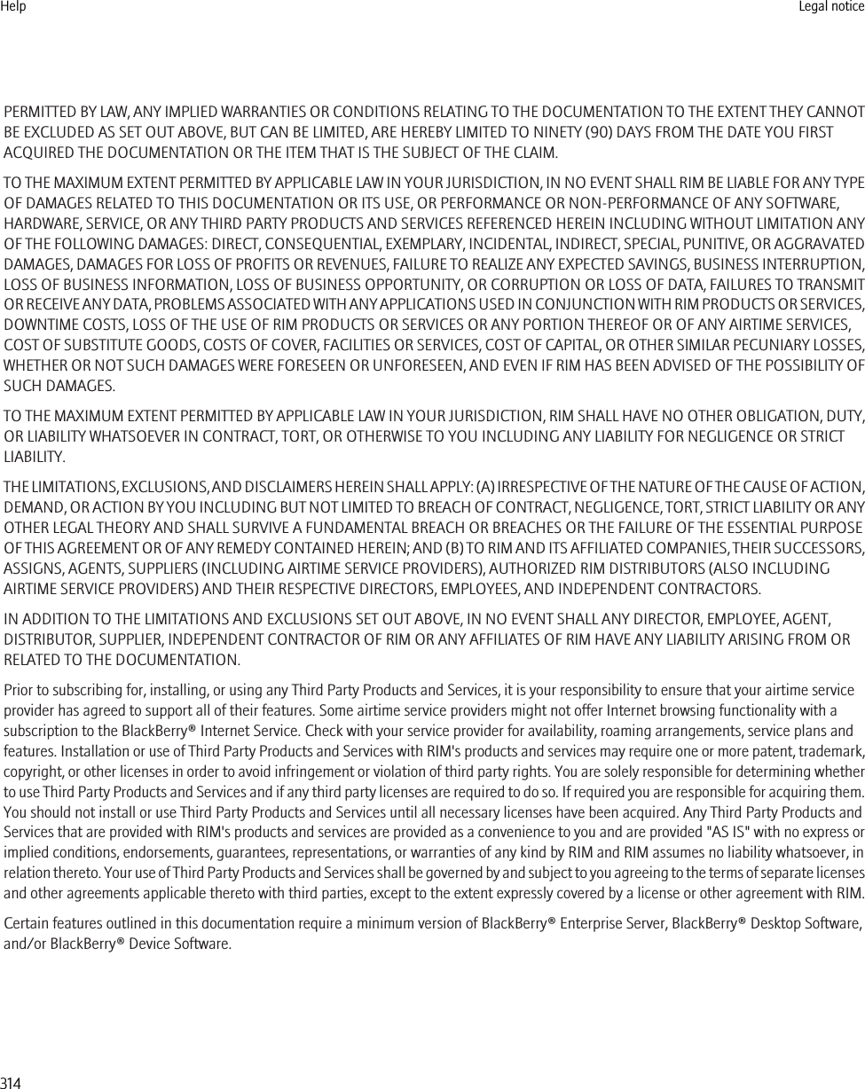 PERMITTED BY LAW, ANY IMPLIED WARRANTIES OR CONDITIONS RELATING TO THE DOCUMENTATION TO THE EXTENT THEY CANNOTBE EXCLUDED AS SET OUT ABOVE, BUT CAN BE LIMITED, ARE HEREBY LIMITED TO NINETY (90) DAYS FROM THE DATE YOU FIRSTACQUIRED THE DOCUMENTATION OR THE ITEM THAT IS THE SUBJECT OF THE CLAIM.TO THE MAXIMUM EXTENT PERMITTED BY APPLICABLE LAW IN YOUR JURISDICTION, IN NO EVENT SHALL RIM BE LIABLE FOR ANY TYPEOF DAMAGES RELATED TO THIS DOCUMENTATION OR ITS USE, OR PERFORMANCE OR NON-PERFORMANCE OF ANY SOFTWARE,HARDWARE, SERVICE, OR ANY THIRD PARTY PRODUCTS AND SERVICES REFERENCED HEREIN INCLUDING WITHOUT LIMITATION ANYOF THE FOLLOWING DAMAGES: DIRECT, CONSEQUENTIAL, EXEMPLARY, INCIDENTAL, INDIRECT, SPECIAL, PUNITIVE, OR AGGRAVATEDDAMAGES, DAMAGES FOR LOSS OF PROFITS OR REVENUES, FAILURE TO REALIZE ANY EXPECTED SAVINGS, BUSINESS INTERRUPTION,LOSS OF BUSINESS INFORMATION, LOSS OF BUSINESS OPPORTUNITY, OR CORRUPTION OR LOSS OF DATA, FAILURES TO TRANSMITOR RECEIVE ANY DATA, PROBLEMS ASSOCIATED WITH ANY APPLICATIONS USED IN CONJUNCTION WITH RIM PRODUCTS OR SERVICES,DOWNTIME COSTS, LOSS OF THE USE OF RIM PRODUCTS OR SERVICES OR ANY PORTION THEREOF OR OF ANY AIRTIME SERVICES,COST OF SUBSTITUTE GOODS, COSTS OF COVER, FACILITIES OR SERVICES, COST OF CAPITAL, OR OTHER SIMILAR PECUNIARY LOSSES,WHETHER OR NOT SUCH DAMAGES WERE FORESEEN OR UNFORESEEN, AND EVEN IF RIM HAS BEEN ADVISED OF THE POSSIBILITY OFSUCH DAMAGES.TO THE MAXIMUM EXTENT PERMITTED BY APPLICABLE LAW IN YOUR JURISDICTION, RIM SHALL HAVE NO OTHER OBLIGATION, DUTY,OR LIABILITY WHATSOEVER IN CONTRACT, TORT, OR OTHERWISE TO YOU INCLUDING ANY LIABILITY FOR NEGLIGENCE OR STRICTLIABILITY.THE LIMITATIONS, EXCLUSIONS, AND DISCLAIMERS HEREIN SHALL APPLY: (A) IRRESPECTIVE OF THE NATURE OF THE CAUSE OF ACTION,DEMAND, OR ACTION BY YOU INCLUDING BUT NOT LIMITED TO BREACH OF CONTRACT, NEGLIGENCE, TORT, STRICT LIABILITY OR ANYOTHER LEGAL THEORY AND SHALL SURVIVE A FUNDAMENTAL BREACH OR BREACHES OR THE FAILURE OF THE ESSENTIAL PURPOSEOF THIS AGREEMENT OR OF ANY REMEDY CONTAINED HEREIN; AND (B) TO RIM AND ITS AFFILIATED COMPANIES, THEIR SUCCESSORS,ASSIGNS, AGENTS, SUPPLIERS (INCLUDING AIRTIME SERVICE PROVIDERS), AUTHORIZED RIM DISTRIBUTORS (ALSO INCLUDINGAIRTIME SERVICE PROVIDERS) AND THEIR RESPECTIVE DIRECTORS, EMPLOYEES, AND INDEPENDENT CONTRACTORS.IN ADDITION TO THE LIMITATIONS AND EXCLUSIONS SET OUT ABOVE, IN NO EVENT SHALL ANY DIRECTOR, EMPLOYEE, AGENT,DISTRIBUTOR, SUPPLIER, INDEPENDENT CONTRACTOR OF RIM OR ANY AFFILIATES OF RIM HAVE ANY LIABILITY ARISING FROM ORRELATED TO THE DOCUMENTATION.Prior to subscribing for, installing, or using any Third Party Products and Services, it is your responsibility to ensure that your airtime serviceprovider has agreed to support all of their features. Some airtime service providers might not offer Internet browsing functionality with asubscription to the BlackBerry® Internet Service. Check with your service provider for availability, roaming arrangements, service plans andfeatures. Installation or use of Third Party Products and Services with RIM&apos;s products and services may require one or more patent, trademark,copyright, or other licenses in order to avoid infringement or violation of third party rights. You are solely responsible for determining whetherto use Third Party Products and Services and if any third party licenses are required to do so. If required you are responsible for acquiring them.You should not install or use Third Party Products and Services until all necessary licenses have been acquired. Any Third Party Products andServices that are provided with RIM&apos;s products and services are provided as a convenience to you and are provided &quot;AS IS&quot; with no express orimplied conditions, endorsements, guarantees, representations, or warranties of any kind by RIM and RIM assumes no liability whatsoever, inrelation thereto. Your use of Third Party Products and Services shall be governed by and subject to you agreeing to the terms of separate licensesand other agreements applicable thereto with third parties, except to the extent expressly covered by a license or other agreement with RIM.Certain features outlined in this documentation require a minimum version of BlackBerry® Enterprise Server, BlackBerry® Desktop Software,and/or BlackBerry® Device Software.Help Legal notice314