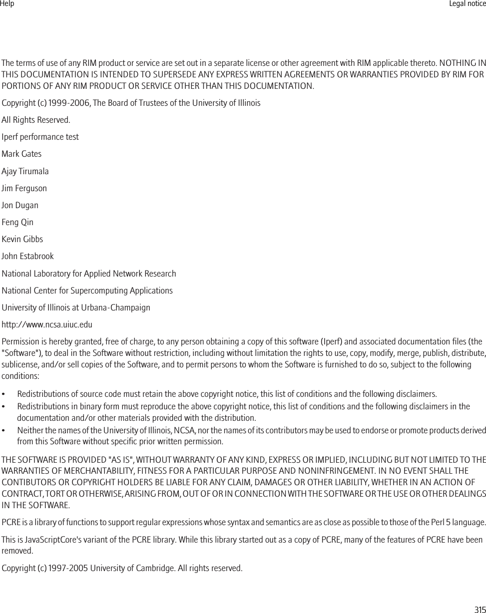 The terms of use of any RIM product or service are set out in a separate license or other agreement with RIM applicable thereto. NOTHING INTHIS DOCUMENTATION IS INTENDED TO SUPERSEDE ANY EXPRESS WRITTEN AGREEMENTS OR WARRANTIES PROVIDED BY RIM FORPORTIONS OF ANY RIM PRODUCT OR SERVICE OTHER THAN THIS DOCUMENTATION.Copyright (c) 1999-2006, The Board of Trustees of the University of IllinoisAll Rights Reserved.Iperf performance testMark GatesAjay TirumalaJim FergusonJon DuganFeng QinKevin GibbsJohn EstabrookNational Laboratory for Applied Network ResearchNational Center for Supercomputing ApplicationsUniversity of Illinois at Urbana-Champaignhttp://www.ncsa.uiuc.eduPermission is hereby granted, free of charge, to any person obtaining a copy of this software (Iperf) and associated documentation files (the&quot;Software&quot;), to deal in the Software without restriction, including without limitation the rights to use, copy, modify, merge, publish, distribute,sublicense, and/or sell copies of the Software, and to permit persons to whom the Software is furnished to do so, subject to the followingconditions:• Redistributions of source code must retain the above copyright notice, this list of conditions and the following disclaimers.• Redistributions in binary form must reproduce the above copyright notice, this list of conditions and the following disclaimers in thedocumentation and/or other materials provided with the distribution.•Neither the names of the University of Illinois, NCSA, nor the names of its contributors may be used to endorse or promote products derivedfrom this Software without specific prior written permission.THE SOFTWARE IS PROVIDED &quot;AS IS&quot;, WITHOUT WARRANTY OF ANY KIND, EXPRESS OR IMPLIED, INCLUDING BUT NOT LIMITED TO THEWARRANTIES OF MERCHANTABILITY, FITNESS FOR A PARTICULAR PURPOSE AND NONINFRINGEMENT. IN NO EVENT SHALL THECONTIBUTORS OR COPYRIGHT HOLDERS BE LIABLE FOR ANY CLAIM, DAMAGES OR OTHER LIABILITY, WHETHER IN AN ACTION OFCONTRACT, TORT OR OTHERWISE, ARISING FROM, OUT OF OR IN CONNECTION WITH THE SOFTWARE OR THE USE OR OTHER DEALINGSIN THE SOFTWARE.PCRE is a library of functions to support regular expressions whose syntax and semantics are as close as possible to those of the Perl 5 language.This is JavaScriptCore&apos;s variant of the PCRE library. While this library started out as a copy of PCRE, many of the features of PCRE have beenremoved.Copyright (c) 1997-2005 University of Cambridge. All rights reserved.Help Legal notice315