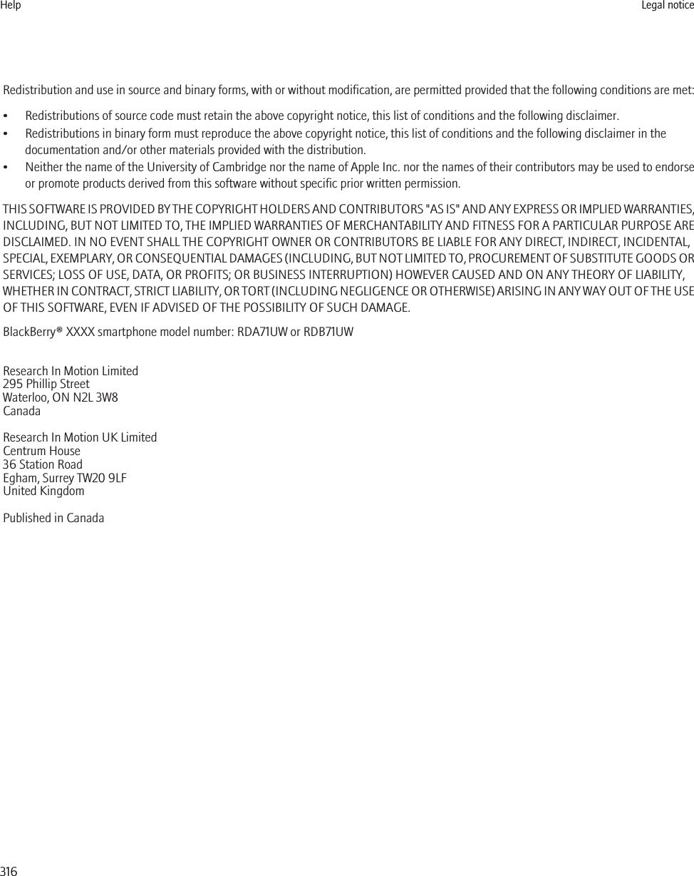 Redistribution and use in source and binary forms, with or without modification, are permitted provided that the following conditions are met:• Redistributions of source code must retain the above copyright notice, this list of conditions and the following disclaimer.• Redistributions in binary form must reproduce the above copyright notice, this list of conditions and the following disclaimer in thedocumentation and/or other materials provided with the distribution.•Neither the name of the University of Cambridge nor the name of Apple Inc. nor the names of their contributors may be used to endorseor promote products derived from this software without specific prior written permission.THIS SOFTWARE IS PROVIDED BY THE COPYRIGHT HOLDERS AND CONTRIBUTORS &quot;AS IS&quot; AND ANY EXPRESS OR IMPLIED WARRANTIES,INCLUDING, BUT NOT LIMITED TO, THE IMPLIED WARRANTIES OF MERCHANTABILITY AND FITNESS FOR A PARTICULAR PURPOSE AREDISCLAIMED. IN NO EVENT SHALL THE COPYRIGHT OWNER OR CONTRIBUTORS BE LIABLE FOR ANY DIRECT, INDIRECT, INCIDENTAL,SPECIAL, EXEMPLARY, OR CONSEQUENTIAL DAMAGES (INCLUDING, BUT NOT LIMITED TO, PROCUREMENT OF SUBSTITUTE GOODS ORSERVICES; LOSS OF USE, DATA, OR PROFITS; OR BUSINESS INTERRUPTION) HOWEVER CAUSED AND ON ANY THEORY OF LIABILITY,WHETHER IN CONTRACT, STRICT LIABILITY, OR TORT (INCLUDING NEGLIGENCE OR OTHERWISE) ARISING IN ANY WAY OUT OF THE USEOF THIS SOFTWARE, EVEN IF ADVISED OF THE POSSIBILITY OF SUCH DAMAGE.BlackBerry® XXXX smartphone model number: RDA71UW or RDB71UWResearch In Motion Limited295 Phillip StreetWaterloo, ON N2L 3W8CanadaResearch In Motion UK Limited Centrum House 36 Station Road Egham, Surrey TW20 9LF United Kingdom Published in CanadaHelp Legal notice316