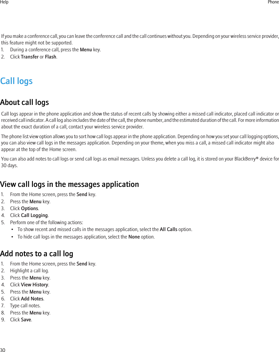 If you make a conference call, you can leave the conference call and the call continues without you. Depending on your wireless service provider,this feature might not be supported.1. During a conference call, press the Menu key.2. Click Transfer or Flash.Call logsAbout call logsCall logs appear in the phone application and show the status of recent calls by showing either a missed call indicator, placed call indicator orreceived call indicator. A call log also includes the date of the call, the phone number, and the estimated duration of the call. For more informationabout the exact duration of a call, contact your wireless service provider.The phone list view option allows you to sort how call logs appear in the phone application. Depending on how you set your call logging options,you can also view call logs in the messages application. Depending on your theme, when you miss a call, a missed call indicator might alsoappear at the top of the Home screen.You can also add notes to call logs or send call logs as email messages. Unless you delete a call log, it is stored on your BlackBerry® device for30 days.View call logs in the messages application1. From the Home screen, press the Send key.2. Press the Menu key.3. Click Options.4. Click Call Logging.5. Perform one of the following actions:• To show recent and missed calls in the messages application, select the All Calls option.• To hide call logs in the messages application, select the None option.Add notes to a call log1. From the Home screen, press the Send key.2. Highlight a call log.3. Press the Menu key.4. Click View History.5. Press the Menu key.6. Click Add Notes.7. Type call notes.8. Press the Menu key.9. Click Save.Help Phone30