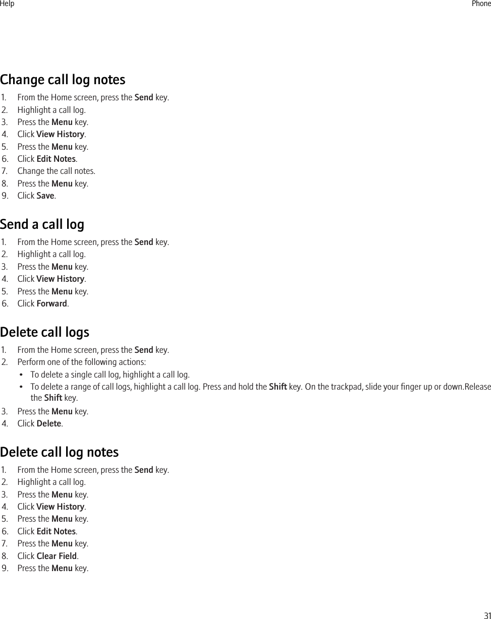 Change call log notes1. From the Home screen, press the Send key.2. Highlight a call log.3. Press the Menu key.4. Click View History.5. Press the Menu key.6. Click Edit Notes.7. Change the call notes.8. Press the Menu key.9. Click Save.Send a call log1. From the Home screen, press the Send key.2. Highlight a call log.3. Press the Menu key.4. Click View History.5. Press the Menu key.6. Click Forward.Delete call logs1. From the Home screen, press the Send key.2. Perform one of the following actions:• To delete a single call log, highlight a call log.•To delete a range of call logs, highlight a call log. Press and hold the Shift key. On the trackpad, slide your finger up or down.Releasethe Shift key.3. Press the Menu key.4. Click Delete.Delete call log notes1. From the Home screen, press the Send key.2. Highlight a call log.3. Press the Menu key.4. Click View History.5. Press the Menu key.6. Click Edit Notes.7. Press the Menu key.8. Click Clear Field.9. Press the Menu key.Help Phone31