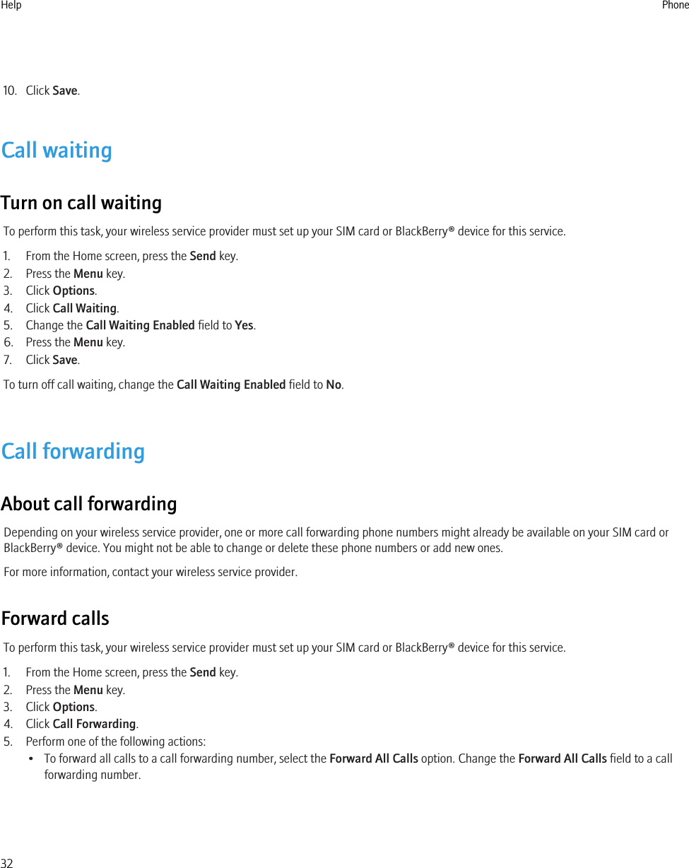 10. Click Save.Call waitingTurn on call waitingTo perform this task, your wireless service provider must set up your SIM card or BlackBerry® device for this service.1. From the Home screen, press the Send key.2. Press the Menu key.3. Click Options.4. Click Call Waiting.5. Change the Call Waiting Enabled field to Yes.6. Press the Menu key.7. Click Save.To turn off call waiting, change the Call Waiting Enabled field to No.Call forwardingAbout call forwardingDepending on your wireless service provider, one or more call forwarding phone numbers might already be available on your SIM card orBlackBerry® device. You might not be able to change or delete these phone numbers or add new ones.For more information, contact your wireless service provider.Forward callsTo perform this task, your wireless service provider must set up your SIM card or BlackBerry® device for this service.1. From the Home screen, press the Send key.2. Press the Menu key.3. Click Options.4. Click Call Forwarding.5. Perform one of the following actions:• To forward all calls to a call forwarding number, select the Forward All Calls option. Change the Forward All Calls field to a callforwarding number.Help Phone32