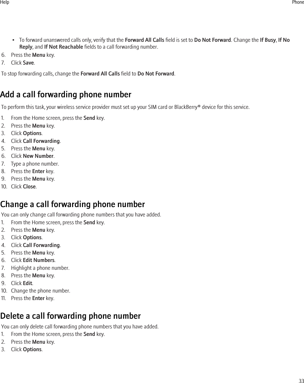 • To forward unanswered calls only, verify that the Forward All Calls field is set to Do Not Forward. Change the If Busy, If NoReply, and If Not Reachable fields to a call forwarding number.6. Press the Menu key.7. Click Save.To stop forwarding calls, change the Forward All Calls field to Do Not Forward.Add a call forwarding phone numberTo perform this task, your wireless service provider must set up your SIM card or BlackBerry® device for this service.1. From the Home screen, press the Send key.2. Press the Menu key.3. Click Options.4. Click Call Forwarding.5. Press the Menu key.6. Click New Number.7. Type a phone number.8. Press the Enter key.9. Press the Menu key.10. Click Close.Change a call forwarding phone numberYou can only change call forwarding phone numbers that you have added.1. From the Home screen, press the Send key.2. Press the Menu key.3. Click Options.4. Click Call Forwarding.5. Press the Menu key.6. Click Edit Numbers.7. Highlight a phone number.8. Press the Menu key.9. Click Edit.10. Change the phone number.11. Press the Enter key.Delete a call forwarding phone numberYou can only delete call forwarding phone numbers that you have added.1. From the Home screen, press the Send key.2. Press the Menu key.3. Click Options.Help Phone33