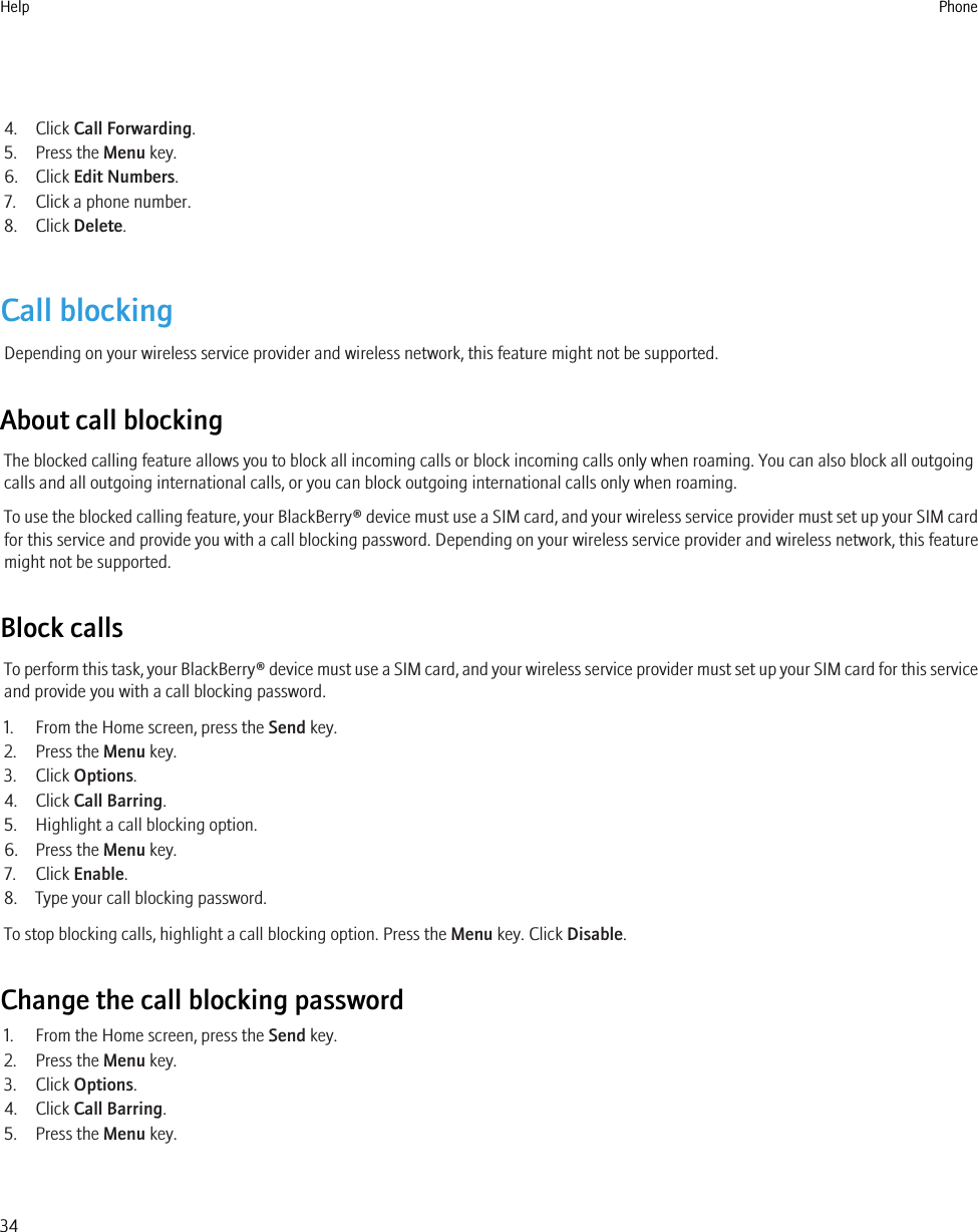 4. Click Call Forwarding.5. Press the Menu key.6. Click Edit Numbers.7. Click a phone number.8. Click Delete.Call blockingDepending on your wireless service provider and wireless network, this feature might not be supported.About call blockingThe blocked calling feature allows you to block all incoming calls or block incoming calls only when roaming. You can also block all outgoingcalls and all outgoing international calls, or you can block outgoing international calls only when roaming.To use the blocked calling feature, your BlackBerry® device must use a SIM card, and your wireless service provider must set up your SIM cardfor this service and provide you with a call blocking password. Depending on your wireless service provider and wireless network, this featuremight not be supported.Block callsTo perform this task, your BlackBerry® device must use a SIM card, and your wireless service provider must set up your SIM card for this serviceand provide you with a call blocking password.1. From the Home screen, press the Send key.2. Press the Menu key.3. Click Options.4. Click Call Barring.5. Highlight a call blocking option.6. Press the Menu key.7. Click Enable.8. Type your call blocking password.To stop blocking calls, highlight a call blocking option. Press the Menu key. Click Disable.Change the call blocking password1. From the Home screen, press the Send key.2. Press the Menu key.3. Click Options.4. Click Call Barring.5. Press the Menu key.Help Phone34