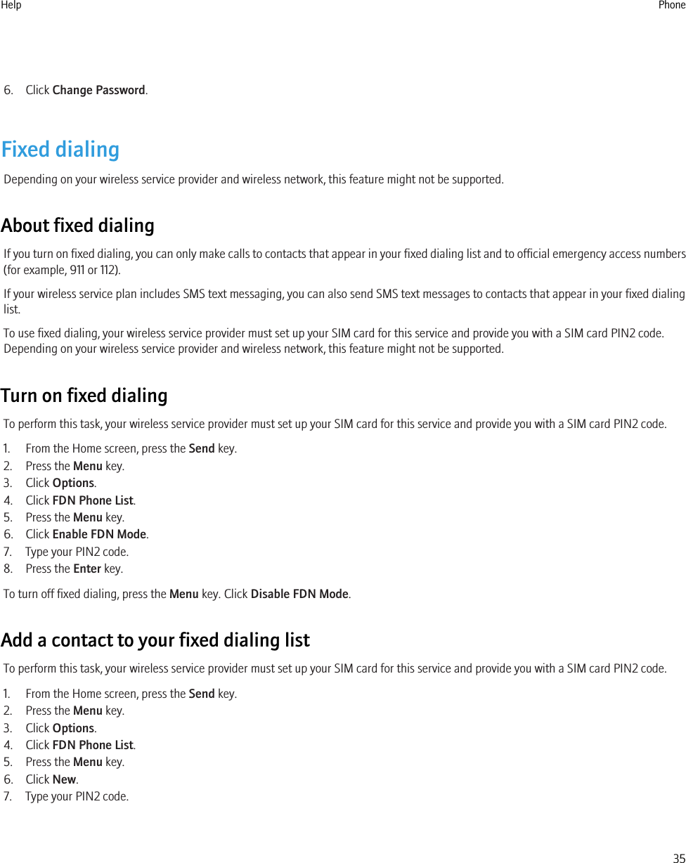 6. Click Change Password.Fixed dialingDepending on your wireless service provider and wireless network, this feature might not be supported.About fixed dialingIf you turn on fixed dialing, you can only make calls to contacts that appear in your fixed dialing list and to official emergency access numbers(for example, 911 or 112).If your wireless service plan includes SMS text messaging, you can also send SMS text messages to contacts that appear in your fixed dialinglist.To use fixed dialing, your wireless service provider must set up your SIM card for this service and provide you with a SIM card PIN2 code.Depending on your wireless service provider and wireless network, this feature might not be supported.Turn on fixed dialingTo perform this task, your wireless service provider must set up your SIM card for this service and provide you with a SIM card PIN2 code.1. From the Home screen, press the Send key.2. Press the Menu key.3. Click Options.4. Click FDN Phone List.5. Press the Menu key.6. Click Enable FDN Mode.7. Type your PIN2 code.8. Press the Enter key.To turn off fixed dialing, press the Menu key. Click Disable FDN Mode.Add a contact to your fixed dialing listTo perform this task, your wireless service provider must set up your SIM card for this service and provide you with a SIM card PIN2 code.1. From the Home screen, press the Send key.2. Press the Menu key.3. Click Options.4. Click FDN Phone List.5. Press the Menu key.6. Click New.7. Type your PIN2 code.Help Phone35