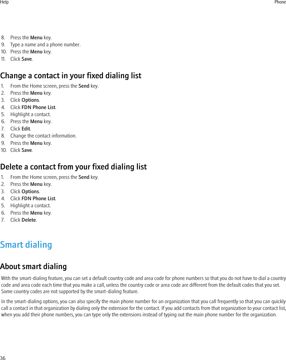 8. Press the Menu key.9. Type a name and a phone number.10. Press the Menu key.11. Click Save.Change a contact in your fixed dialing list1. From the Home screen, press the Send key.2. Press the Menu key.3. Click Options.4. Click FDN Phone List.5. Highlight a contact.6. Press the Menu key.7. Click Edit.8. Change the contact information.9. Press the Menu key.10. Click Save.Delete a contact from your fixed dialing list1. From the Home screen, press the Send key.2. Press the Menu key.3. Click Options.4. Click FDN Phone List.5. Highlight a contact.6. Press the Menu key.7. Click Delete.Smart dialingAbout smart dialingWith the smart-dialing feature, you can set a default country code and area code for phone numbers so that you do not have to dial a countrycode and area code each time that you make a call, unless the country code or area code are different from the default codes that you set.Some country codes are not supported by the smart-dialing feature.In the smart-dialing options, you can also specify the main phone number for an organization that you call frequently so that you can quicklycall a contact in that organization by dialing only the extension for the contact. If you add contacts from that organization to your contact list,when you add their phone numbers, you can type only the extensions instead of typing out the main phone number for the organization.Help Phone36