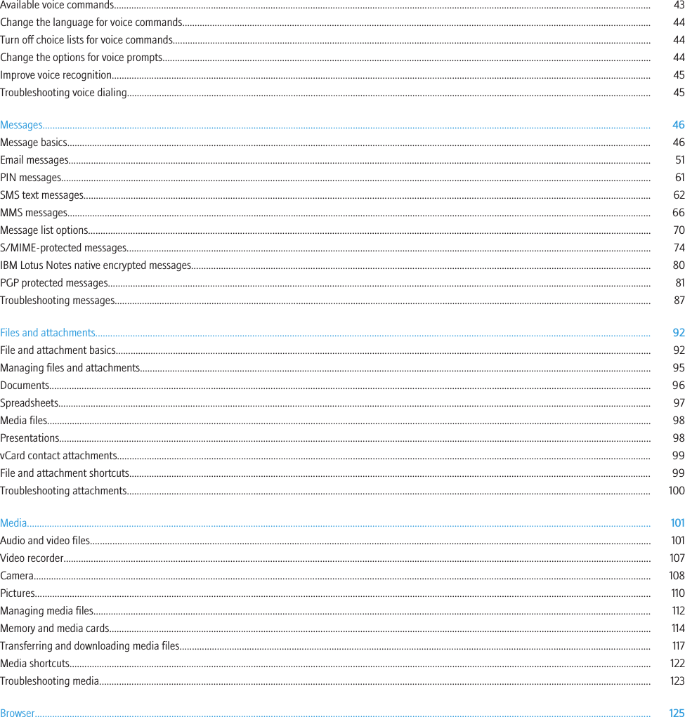 Available voice commands........................................................................................................................................................................................................................ 43Change the language for voice commands............................................................................................................................................................................................ 44Turn off choice lists for voice commands................................................................................................................................................................................................ 44Change the options for voice prompts.................................................................................................................................................................................................... 44Improve voice recognition......................................................................................................................................................................................................................... 45Troubleshooting voice dialing................................................................................................................................................................................................................... 45Messages..................................................................................................................................................................................................................................................... 46Message basics........................................................................................................................................................................................................................................... 46Email messages.......................................................................................................................................................................................................................................... 51PIN messages............................................................................................................................................................................................................................................. 61SMS text messages.................................................................................................................................................................................................................................... 62MMS messages........................................................................................................................................................................................................................................... 66Message list options.................................................................................................................................................................................................................................. 70S/MIME-protected messages................................................................................................................................................................................................................... 74IBM Lotus Notes native encrypted messages......................................................................................................................................................................................... 80PGP protected messages.......................................................................................................................................................................................................................... 81Troubleshooting messages........................................................................................................................................................................................................................ 87Files and attachments............................................................................................................................................................................................................................... 92File and attachment basics....................................................................................................................................................................................................................... 92Managing files and attachments............................................................................................................................................................................................................. 95Documents.................................................................................................................................................................................................................................................. 96Spreadsheets.............................................................................................................................................................................................................................................. 97Media files................................................................................................................................................................................................................................................... 98Presentations.............................................................................................................................................................................................................................................. 98vCard contact attachments....................................................................................................................................................................................................................... 99File and attachment shortcuts.................................................................................................................................................................................................................. 99Troubleshooting attachments................................................................................................................................................................................................................... 100Media........................................................................................................................................................................................................................................................... 101Audio and video files................................................................................................................................................................................................................................. 101Video recorder............................................................................................................................................................................................................................................ 107Camera........................................................................................................................................................................................................................................................ 108Pictures........................................................................................................................................................................................................................................................ 110Managing media files................................................................................................................................................................................................................................ 112Memory and media cards.......................................................................................................................................................................................................................... 114Transferring and downloading media files............................................................................................................................................................................................. 117Media shortcuts.......................................................................................................................................................................................................................................... 122Troubleshooting media.............................................................................................................................................................................................................................. 123Browser........................................................................................................................................................................................................................................................ 125