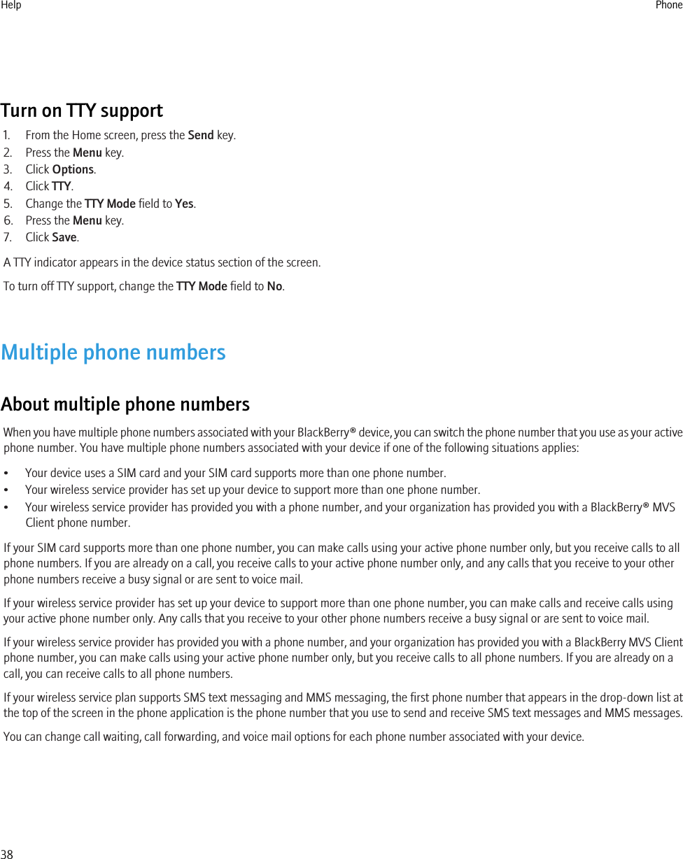 Turn on TTY support1. From the Home screen, press the Send key.2. Press the Menu key.3. Click Options.4. Click TTY.5. Change the TTY Mode field to Yes.6. Press the Menu key.7. Click Save.A TTY indicator appears in the device status section of the screen.To turn off TTY support, change the TTY Mode field to No.Multiple phone numbersAbout multiple phone numbersWhen you have multiple phone numbers associated with your BlackBerry® device, you can switch the phone number that you use as your activephone number. You have multiple phone numbers associated with your device if one of the following situations applies:• Your device uses a SIM card and your SIM card supports more than one phone number.• Your wireless service provider has set up your device to support more than one phone number.• Your wireless service provider has provided you with a phone number, and your organization has provided you with a BlackBerry® MVSClient phone number.If your SIM card supports more than one phone number, you can make calls using your active phone number only, but you receive calls to allphone numbers. If you are already on a call, you receive calls to your active phone number only, and any calls that you receive to your otherphone numbers receive a busy signal or are sent to voice mail.If your wireless service provider has set up your device to support more than one phone number, you can make calls and receive calls usingyour active phone number only. Any calls that you receive to your other phone numbers receive a busy signal or are sent to voice mail.If your wireless service provider has provided you with a phone number, and your organization has provided you with a BlackBerry MVS Clientphone number, you can make calls using your active phone number only, but you receive calls to all phone numbers. If you are already on acall, you can receive calls to all phone numbers.If your wireless service plan supports SMS text messaging and MMS messaging, the first phone number that appears in the drop-down list atthe top of the screen in the phone application is the phone number that you use to send and receive SMS text messages and MMS messages.You can change call waiting, call forwarding, and voice mail options for each phone number associated with your device.Help Phone38