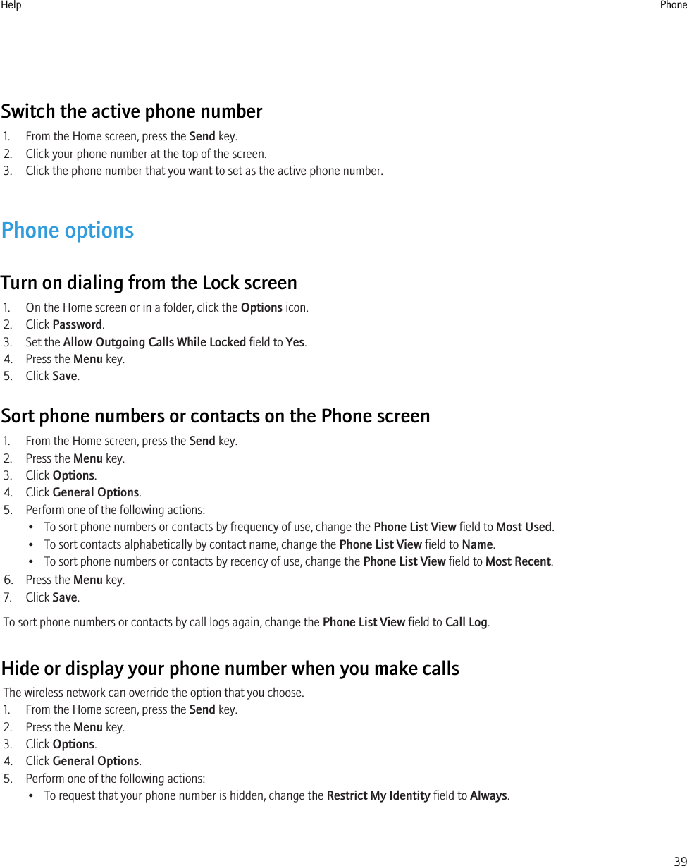 Switch the active phone number1. From the Home screen, press the Send key.2. Click your phone number at the top of the screen.3. Click the phone number that you want to set as the active phone number.Phone optionsTurn on dialing from the Lock screen1. On the Home screen or in a folder, click the Options icon.2. Click Password.3. Set the Allow Outgoing Calls While Locked field to Yes.4. Press the Menu key.5. Click Save.Sort phone numbers or contacts on the Phone screen1. From the Home screen, press the Send key.2. Press the Menu key.3. Click Options.4. Click General Options.5. Perform one of the following actions:• To sort phone numbers or contacts by frequency of use, change the Phone List View field to Most Used.• To sort contacts alphabetically by contact name, change the Phone List View field to Name.• To sort phone numbers or contacts by recency of use, change the Phone List View field to Most Recent.6. Press the Menu key.7. Click Save.To sort phone numbers or contacts by call logs again, change the Phone List View field to Call Log.Hide or display your phone number when you make callsThe wireless network can override the option that you choose.1. From the Home screen, press the Send key.2. Press the Menu key.3. Click Options.4. Click General Options.5. Perform one of the following actions:• To request that your phone number is hidden, change the Restrict My Identity field to Always.Help Phone39