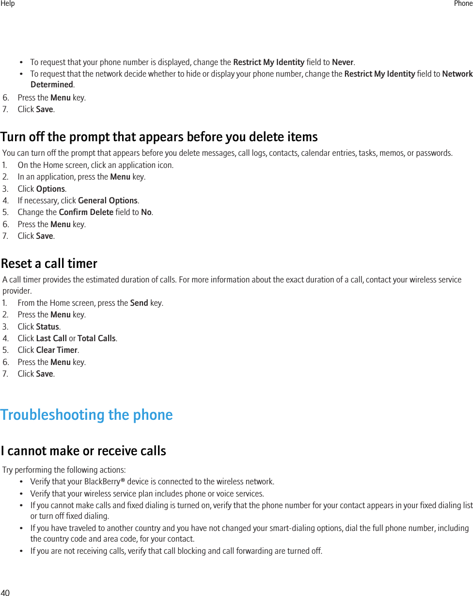 • To request that your phone number is displayed, change the Restrict My Identity field to Never.•To request that the network decide whether to hide or display your phone number, change the Restrict My Identity field to NetworkDetermined.6. Press the Menu key.7. Click Save.Turn off the prompt that appears before you delete itemsYou can turn off the prompt that appears before you delete messages, call logs, contacts, calendar entries, tasks, memos, or passwords.1. On the Home screen, click an application icon.2. In an application, press the Menu key.3. Click Options.4. If necessary, click General Options.5. Change the Confirm Delete field to No.6. Press the Menu key.7. Click Save.Reset a call timerA call timer provides the estimated duration of calls. For more information about the exact duration of a call, contact your wireless serviceprovider.1. From the Home screen, press the Send key.2. Press the Menu key.3. Click Status.4. Click Last Call or Total Calls.5. Click Clear Timer.6. Press the Menu key.7. Click Save.Troubleshooting the phoneI cannot make or receive callsTry performing the following actions:• Verify that your BlackBerry® device is connected to the wireless network.• Verify that your wireless service plan includes phone or voice services.•If you cannot make calls and fixed dialing is turned on, verify that the phone number for your contact appears in your fixed dialing listor turn off fixed dialing.• If you have traveled to another country and you have not changed your smart-dialing options, dial the full phone number, includingthe country code and area code, for your contact.• If you are not receiving calls, verify that call blocking and call forwarding are turned off.Help Phone40