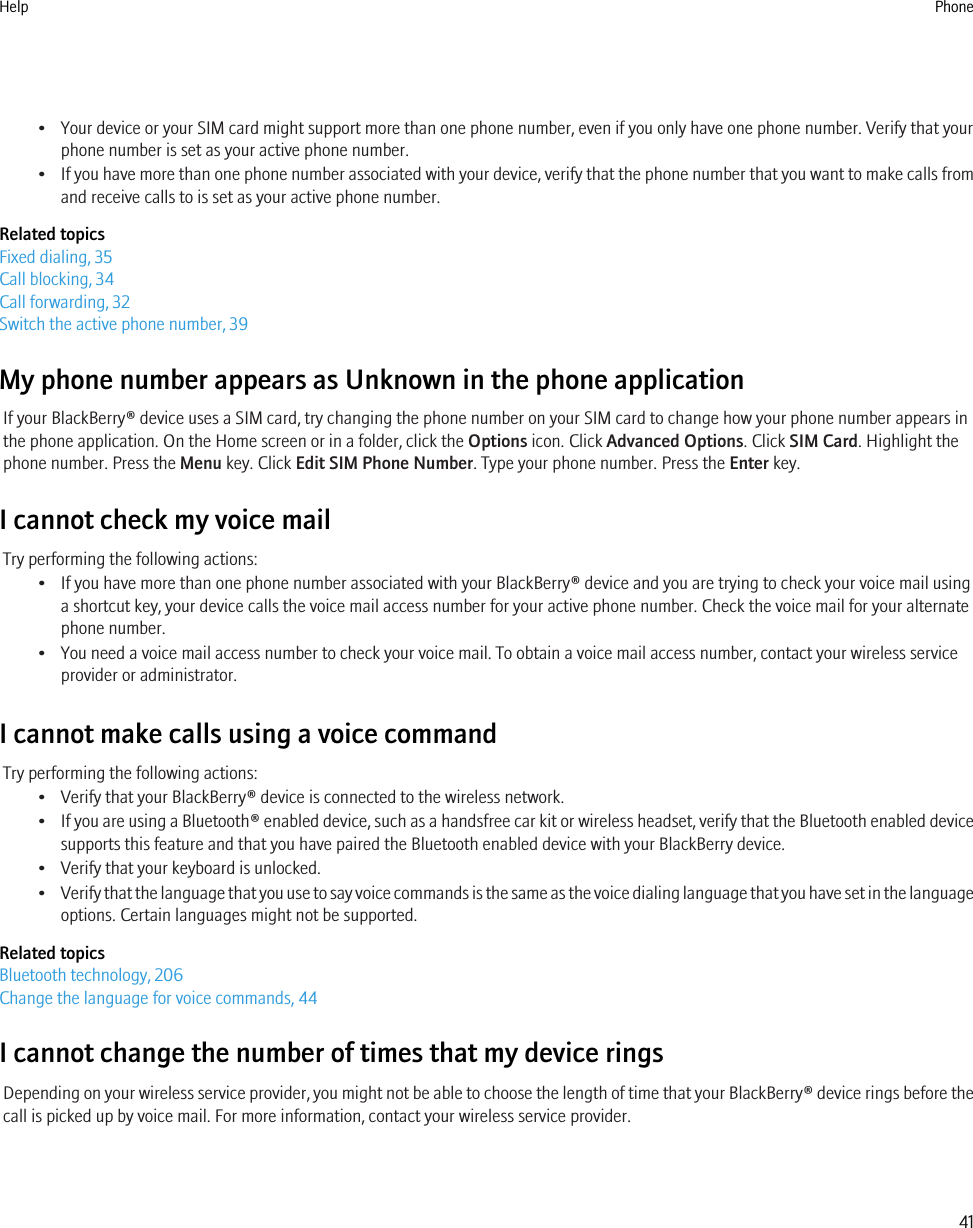 • Your device or your SIM card might support more than one phone number, even if you only have one phone number. Verify that yourphone number is set as your active phone number.•If you have more than one phone number associated with your device, verify that the phone number that you want to make calls fromand receive calls to is set as your active phone number.Related topicsFixed dialing, 35Call blocking, 34Call forwarding, 32Switch the active phone number, 39My phone number appears as Unknown in the phone applicationIf your BlackBerry® device uses a SIM card, try changing the phone number on your SIM card to change how your phone number appears inthe phone application. On the Home screen or in a folder, click the Options icon. Click Advanced Options. Click SIM Card. Highlight thephone number. Press the Menu key. Click Edit SIM Phone Number. Type your phone number. Press the Enter key.I cannot check my voice mailTry performing the following actions:• If you have more than one phone number associated with your BlackBerry® device and you are trying to check your voice mail usinga shortcut key, your device calls the voice mail access number for your active phone number. Check the voice mail for your alternatephone number.• You need a voice mail access number to check your voice mail. To obtain a voice mail access number, contact your wireless serviceprovider or administrator.I cannot make calls using a voice commandTry performing the following actions:• Verify that your BlackBerry® device is connected to the wireless network.•If you are using a Bluetooth® enabled device, such as a handsfree car kit or wireless headset, verify that the Bluetooth enabled devicesupports this feature and that you have paired the Bluetooth enabled device with your BlackBerry device.• Verify that your keyboard is unlocked.•Verify that the language that you use to say voice commands is the same as the voice dialing language that you have set in the languageoptions. Certain languages might not be supported.Related topicsBluetooth technology, 206Change the language for voice commands, 44I cannot change the number of times that my device ringsDepending on your wireless service provider, you might not be able to choose the length of time that your BlackBerry® device rings before thecall is picked up by voice mail. For more information, contact your wireless service provider.Help Phone41