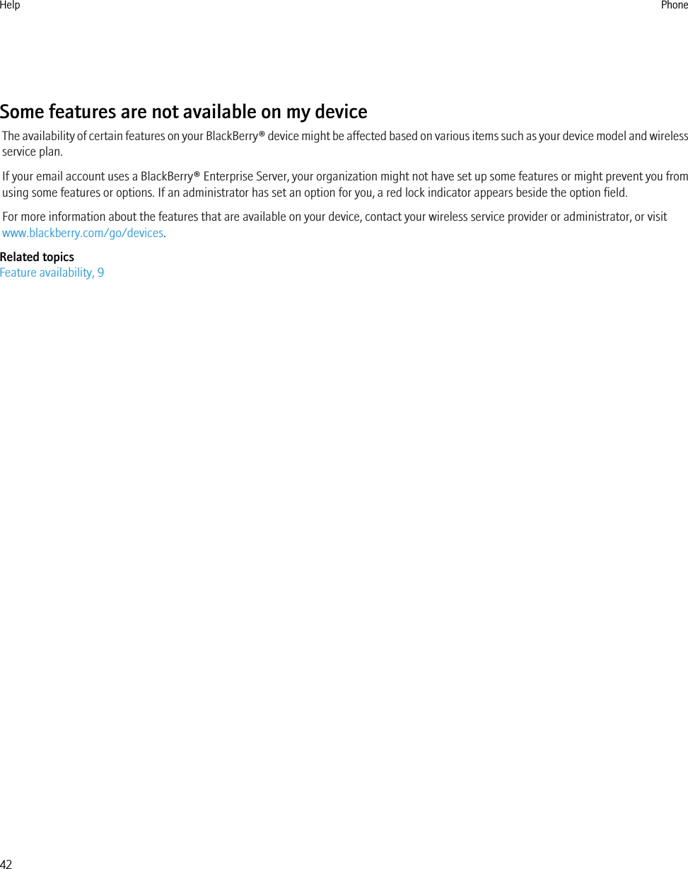 Some features are not available on my deviceThe availability of certain features on your BlackBerry® device might be affected based on various items such as your device model and wirelessservice plan.If your email account uses a BlackBerry® Enterprise Server, your organization might not have set up some features or might prevent you fromusing some features or options. If an administrator has set an option for you, a red lock indicator appears beside the option field.For more information about the features that are available on your device, contact your wireless service provider or administrator, or visitwww.blackberry.com/go/devices.Related topicsFeature availability, 9Help Phone42