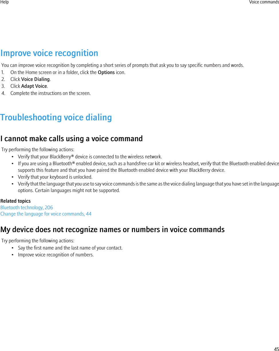 Improve voice recognitionYou can improve voice recognition by completing a short series of prompts that ask you to say specific numbers and words.1. On the Home screen or in a folder, click the Options icon.2. Click Voice Dialing.3. Click Adapt Voice.4. Complete the instructions on the screen.Troubleshooting voice dialingI cannot make calls using a voice commandTry performing the following actions:• Verify that your BlackBerry® device is connected to the wireless network.•If you are using a Bluetooth® enabled device, such as a handsfree car kit or wireless headset, verify that the Bluetooth enabled devicesupports this feature and that you have paired the Bluetooth enabled device with your BlackBerry device.• Verify that your keyboard is unlocked.•Verify that the language that you use to say voice commands is the same as the voice dialing language that you have set in the languageoptions. Certain languages might not be supported.Related topicsBluetooth technology, 206Change the language for voice commands, 44My device does not recognize names or numbers in voice commandsTry performing the following actions:• Say the first name and the last name of your contact.• Improve voice recognition of numbers.Help Voice commands45