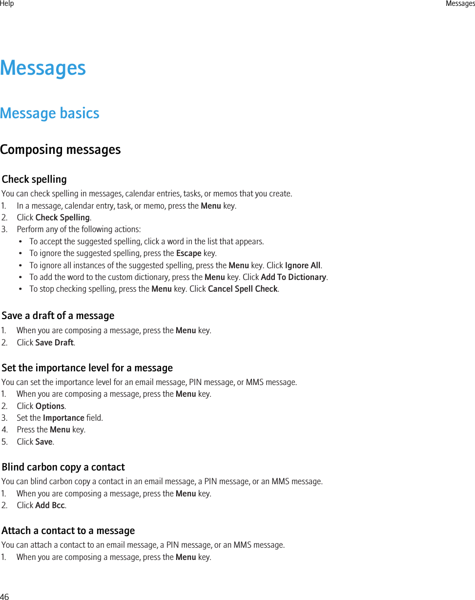 MessagesMessage basicsComposing messagesCheck spellingYou can check spelling in messages, calendar entries, tasks, or memos that you create.1. In a message, calendar entry, task, or memo, press the Menu key.2. Click Check Spelling.3. Perform any of the following actions:• To accept the suggested spelling, click a word in the list that appears.• To ignore the suggested spelling, press the Escape key.• To ignore all instances of the suggested spelling, press the Menu key. Click Ignore All.• To add the word to the custom dictionary, press the Menu key. Click Add To Dictionary.• To stop checking spelling, press the Menu key. Click Cancel Spell Check.Save a draft of a message1. When you are composing a message, press the Menu key.2. Click Save Draft.Set the importance level for a messageYou can set the importance level for an email message, PIN message, or MMS message.1. When you are composing a message, press the Menu key.2. Click Options.3. Set the Importance field.4. Press the Menu key.5. Click Save.Blind carbon copy a contactYou can blind carbon copy a contact in an email message, a PIN message, or an MMS message.1. When you are composing a message, press the Menu key.2. Click Add Bcc.Attach a contact to a messageYou can attach a contact to an email message, a PIN message, or an MMS message.1. When you are composing a message, press the Menu key.Help Messages46