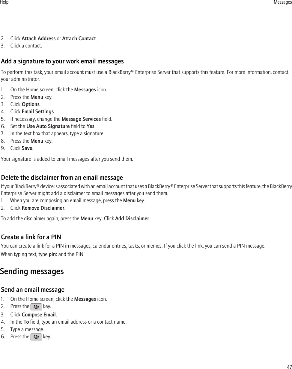 2. Click Attach Address or Attach Contact.3. Click a contact.Add a signature to your work email messagesTo perform this task, your email account must use a BlackBerry® Enterprise Server that supports this feature. For more information, contactyour administrator.1. On the Home screen, click the Messages icon.2. Press the Menu key.3. Click Options.4. Click Email Settings.5. If necessary, change the Message Services field.6. Set the Use Auto Signature field to Yes.7. In the text box that appears, type a signature.8. Press the Menu key.9. Click Save.Your signature is added to email messages after you send them.Delete the disclaimer from an email messageIf your BlackBerry® device is associated with an email account that uses a BlackBerry® Enterprise Server that supports this feature, the BlackBerryEnterprise Server might add a disclaimer to email messages after you send them.1. When you are composing an email message, press the Menu key.2. Click Remove Disclaimer.To add the disclaimer again, press the Menu key. Click Add Disclaimer.Create a link for a PINYou can create a link for a PIN in messages, calendar entries, tasks, or memos. If you click the link, you can send a PIN message.When typing text, type pin: and the PIN.Sending messagesSend an email message1. On the Home screen, click the Messages icon.2. Press the   key.3. Click Compose Email.4. In the To field, type an email address or a contact name.5. Type a message.6. Press the   key.Help Messages47