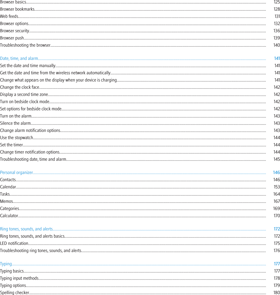 Browser basics............................................................................................................................................................................................................................................ 125Browser bookmarks.................................................................................................................................................................................................................................... 128Web feeds.................................................................................................................................................................................................................................................... 131Browser options.......................................................................................................................................................................................................................................... 132Browser security......................................................................................................................................................................................................................................... 136Browser push.............................................................................................................................................................................................................................................. 139Troubleshooting the browser.................................................................................................................................................................................................................... 140Date, time, and alarm................................................................................................................................................................................................................................ 141Set the date and time manually............................................................................................................................................................................................................... 141Get the date and time from the wireless network automatically......................................................................................................................................................... 141Change what appears on the display when your device is charging................................................................................................................................................... 141Change the clock face............................................................................................................................................................................................................................... 142Display a second time zone...................................................................................................................................................................................................................... 142Turn on bedside clock mode..................................................................................................................................................................................................................... 142Set options for bedside clock mode......................................................................................................................................................................................................... 142Turn on the alarm....................................................................................................................................................................................................................................... 143Silence the alarm....................................................................................................................................................................................................................................... 143Change alarm notification options.......................................................................................................................................................................................................... 143Use the stopwatch..................................................................................................................................................................................................................................... 144Set the timer............................................................................................................................................................................................................................................... 144Change timer notification options........................................................................................................................................................................................................... 144Troubleshooting date, time and alarm..................................................................................................................................................................................................... 145Personal organizer..................................................................................................................................................................................................................................... 146Contacts...................................................................................................................................................................................................................................................... 146Calendar...................................................................................................................................................................................................................................................... 153Tasks............................................................................................................................................................................................................................................................ 164Memos......................................................................................................................................................................................................................................................... 167Categories................................................................................................................................................................................................................................................... 169Calculator.................................................................................................................................................................................................................................................... 170Ring tones, sounds, and alerts.................................................................................................................................................................................................................. 172Ring tones, sounds, and alerts basics...................................................................................................................................................................................................... 172LED notification.......................................................................................................................................................................................................................................... 175Troubleshooting ring tones, sounds, and alerts...................................................................................................................................................................................... 176Typing.......................................................................................................................................................................................................................................................... 177Typing basics.............................................................................................................................................................................................................................................. 177Typing input methods................................................................................................................................................................................................................................ 178Typing options............................................................................................................................................................................................................................................ 179Spelling checker......................................................................................................................................................................................................................................... 180