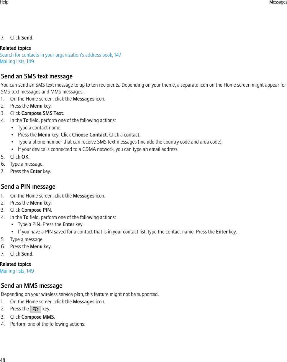 7. Click Send.Related topicsSearch for contacts in your organization&apos;s address book, 147Mailing lists, 149Send an SMS text messageYou can send an SMS text message to up to ten recipients. Depending on your theme, a separate icon on the Home screen might appear forSMS text messages and MMS messages.1. On the Home screen, click the Messages icon.2. Press the Menu key.3. Click Compose SMS Text.4. In the To field, perform one of the following actions:• Type a contact name.• Press the Menu key. Click Choose Contact. Click a contact.• Type a phone number that can receive SMS text messages (include the country code and area code).• If your device is connected to a CDMA network, you can type an email address.5. Click OK.6. Type a message.7. Press the Enter key.Send a PIN message1. On the Home screen, click the Messages icon.2. Press the Menu key.3. Click Compose PIN.4. In the To field, perform one of the following actions:• Type a PIN. Press the Enter key.• If you have a PIN saved for a contact that is in your contact list, type the contact name. Press the Enter key.5. Type a message.6. Press the Menu key.7. Click Send.Related topicsMailing lists, 149Send an MMS messageDepending on your wireless service plan, this feature might not be supported.1. On the Home screen, click the Messages icon.2. Press the   key.3. Click Compose MMS.4. Perform one of the following actions:Help Messages48