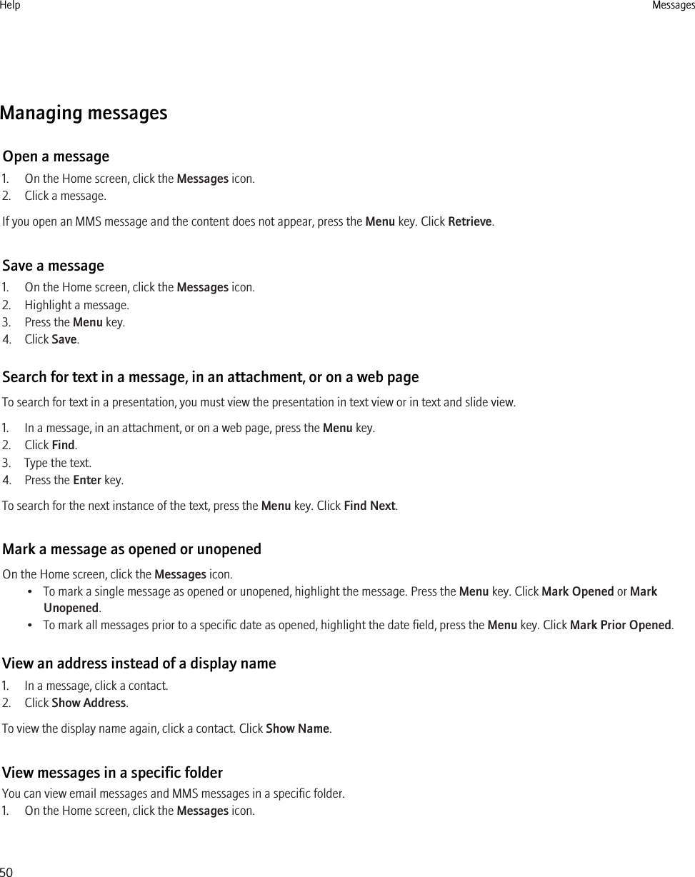 Managing messagesOpen a message1. On the Home screen, click the Messages icon.2. Click a message.If you open an MMS message and the content does not appear, press the Menu key. Click Retrieve.Save a message1. On the Home screen, click the Messages icon.2. Highlight a message.3. Press the Menu key.4. Click Save.Search for text in a message, in an attachment, or on a web pageTo search for text in a presentation, you must view the presentation in text view or in text and slide view.1. In a message, in an attachment, or on a web page, press the Menu key.2. Click Find.3. Type the text.4. Press the Enter key.To search for the next instance of the text, press the Menu key. Click Find Next.Mark a message as opened or unopenedOn the Home screen, click the Messages icon.• To mark a single message as opened or unopened, highlight the message. Press the Menu key. Click Mark Opened or MarkUnopened.• To mark all messages prior to a specific date as opened, highlight the date field, press the Menu key. Click Mark Prior Opened.View an address instead of a display name1. In a message, click a contact.2. Click Show Address.To view the display name again, click a contact. Click Show Name.View messages in a specific folderYou can view email messages and MMS messages in a specific folder.1. On the Home screen, click the Messages icon.Help Messages50