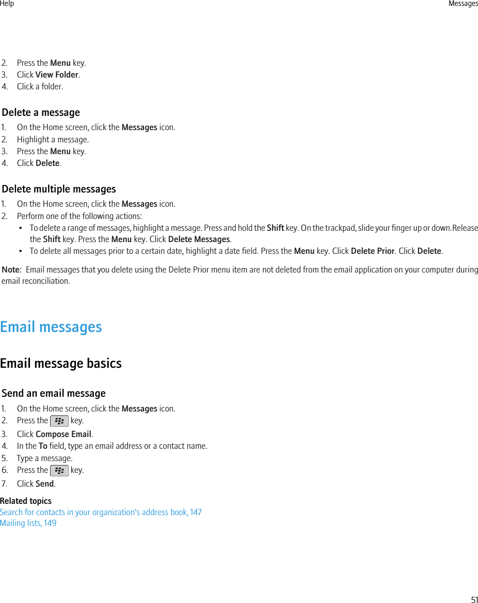 2. Press the Menu key.3. Click View Folder.4. Click a folder.Delete a message1. On the Home screen, click the Messages icon.2. Highlight a message.3. Press the Menu key.4. Click Delete.Delete multiple messages1. On the Home screen, click the Messages icon.2. Perform one of the following actions:•To delete a range of messages, highlight a message. Press and hold the Shift key. On the trackpad, slide your finger up or down.Releasethe Shift key. Press the Menu key. Click Delete Messages.• To delete all messages prior to a certain date, highlight a date field. Press the Menu key. Click Delete Prior. Click Delete.Note:  Email messages that you delete using the Delete Prior menu item are not deleted from the email application on your computer duringemail reconciliation.Email messagesEmail message basicsSend an email message1. On the Home screen, click the Messages icon.2. Press the   key.3. Click Compose Email.4. In the To field, type an email address or a contact name.5. Type a message.6. Press the   key.7. Click Send.Related topicsSearch for contacts in your organization&apos;s address book, 147Mailing lists, 149Help Messages51