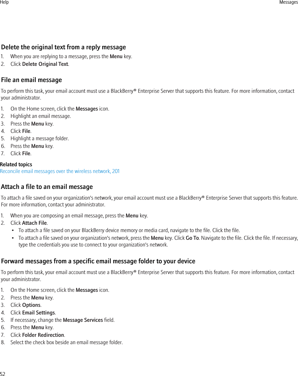 Delete the original text from a reply message1. When you are replying to a message, press the Menu key.2. Click Delete Original Text.File an email messageTo perform this task, your email account must use a BlackBerry® Enterprise Server that supports this feature. For more information, contactyour administrator.1. On the Home screen, click the Messages icon.2. Highlight an email message.3. Press the Menu key.4. Click File.5. Highlight a message folder.6. Press the Menu key.7. Click File.Related topicsReconcile email messages over the wireless network, 201Attach a file to an email messageTo attach a file saved on your organization&apos;s network, your email account must use a BlackBerry® Enterprise Server that supports this feature.For more information, contact your administrator.1. When you are composing an email message, press the Menu key.2. Click Attach File.• To attach a file saved on your BlackBerry device memory or media card, navigate to the file. Click the file.•To attach a file saved on your organization&apos;s network, press the Menu key. Click Go To. Navigate to the file. Click the file. If necessary,type the credentials you use to connect to your organization&apos;s network.Forward messages from a specific email message folder to your deviceTo perform this task, your email account must use a BlackBerry® Enterprise Server that supports this feature. For more information, contactyour administrator.1. On the Home screen, click the Messages icon.2. Press the Menu key.3. Click Options.4. Click Email Settings.5. If necessary, change the Message Services field.6. Press the Menu key.7. Click Folder Redirection.8. Select the check box beside an email message folder.Help Messages52