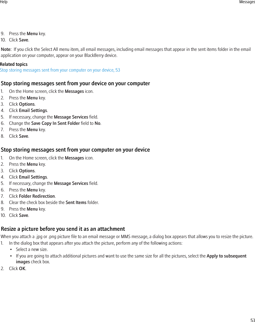 9. Press the Menu key.10. Click Save.Note:  If you click the Select All menu item, all email messages, including email messages that appear in the sent items folder in the emailapplication on your computer, appear on your BlackBerry device.Related topicsStop storing messages sent from your computer on your device, 53Stop storing messages sent from your device on your computer1. On the Home screen, click the Messages icon.2. Press the Menu key.3. Click Options.4. Click Email Settings.5. If necessary, change the Message Services field.6. Change the Save Copy In Sent Folder field to No.7. Press the Menu key.8. Click Save.Stop storing messages sent from your computer on your device1. On the Home screen, click the Messages icon.2. Press the Menu key.3. Click Options.4. Click Email Settings.5. If necessary, change the Message Services field.6. Press the Menu key.7. Click Folder Redirection.8. Clear the check box beside the Sent Items folder.9. Press the Menu key.10. Click Save.Resize a picture before you send it as an attachmentWhen you attach a .jpg or .png picture file to an email message or MMS message, a dialog box appears that allows you to resize the picture.1. In the dialog box that appears after you attach the picture, perform any of the following actions:• Select a new size.• If you are going to attach additional pictures and want to use the same size for all the pictures, select the Apply to subsequentimages check box.2. Click OK.Help Messages53