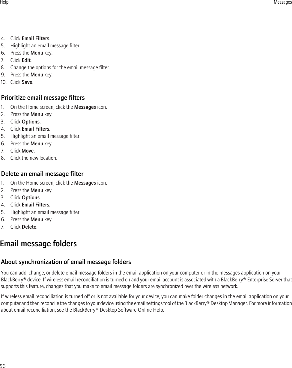 4. Click Email Filters.5. Highlight an email message filter.6. Press the Menu key.7. Click Edit.8. Change the options for the email message filter.9. Press the Menu key.10. Click Save.Prioritize email message filters1. On the Home screen, click the Messages icon.2. Press the Menu key.3. Click Options.4. Click Email Filters.5. Highlight an email message filter.6. Press the Menu key.7. Click Move.8. Click the new location.Delete an email message filter1. On the Home screen, click the Messages icon.2. Press the Menu key.3. Click Options.4. Click Email Filters.5. Highlight an email message filter.6. Press the Menu key.7. Click Delete.Email message foldersAbout synchronization of email message foldersYou can add, change, or delete email message folders in the email application on your computer or in the messages application on yourBlackBerry® device. If wireless email reconciliation is turned on and your email account is associated with a BlackBerry® Enterprise Server thatsupports this feature, changes that you make to email message folders are synchronized over the wireless network.If wireless email reconciliation is turned off or is not available for your device, you can make folder changes in the email application on yourcomputer and then reconcile the changes to your device using the email settings tool of the BlackBerry® Desktop Manager. For more informationabout email reconciliation, see the BlackBerry® Desktop Software Online Help.Help Messages56