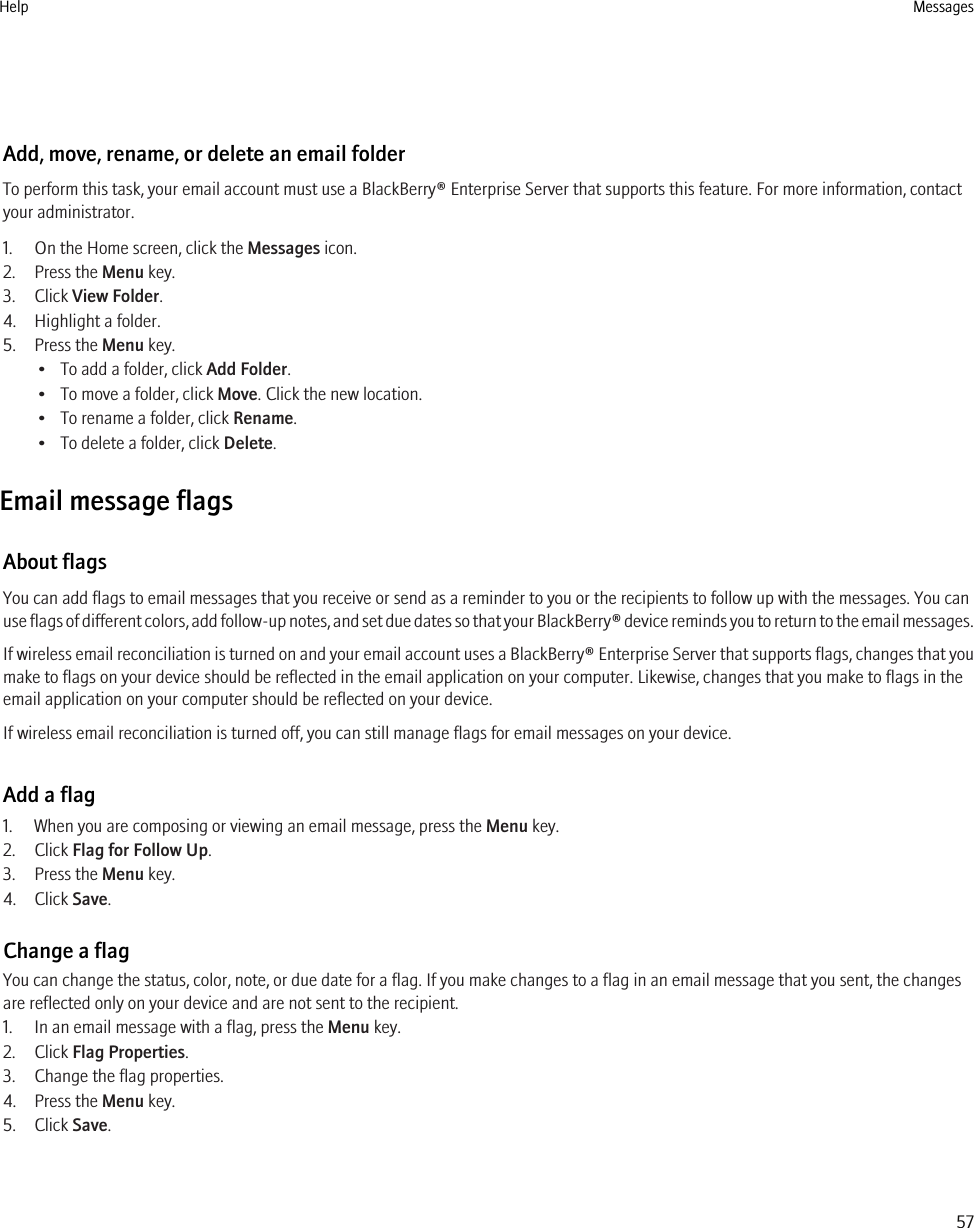 Add, move, rename, or delete an email folderTo perform this task, your email account must use a BlackBerry® Enterprise Server that supports this feature. For more information, contactyour administrator.1. On the Home screen, click the Messages icon.2. Press the Menu key.3. Click View Folder.4. Highlight a folder.5. Press the Menu key.• To add a folder, click Add Folder.• To move a folder, click Move. Click the new location.• To rename a folder, click Rename.• To delete a folder, click Delete.Email message flagsAbout flagsYou can add flags to email messages that you receive or send as a reminder to you or the recipients to follow up with the messages. You canuse flags of different colors, add follow-up notes, and set due dates so that your BlackBerry® device reminds you to return to the email messages.If wireless email reconciliation is turned on and your email account uses a BlackBerry® Enterprise Server that supports flags, changes that youmake to flags on your device should be reflected in the email application on your computer. Likewise, changes that you make to flags in theemail application on your computer should be reflected on your device.If wireless email reconciliation is turned off, you can still manage flags for email messages on your device.Add a flag1. When you are composing or viewing an email message, press the Menu key.2. Click Flag for Follow Up.3. Press the Menu key.4. Click Save.Change a flagYou can change the status, color, note, or due date for a flag. If you make changes to a flag in an email message that you sent, the changesare reflected only on your device and are not sent to the recipient.1. In an email message with a flag, press the Menu key.2. Click Flag Properties.3. Change the flag properties.4. Press the Menu key.5. Click Save.Help Messages57