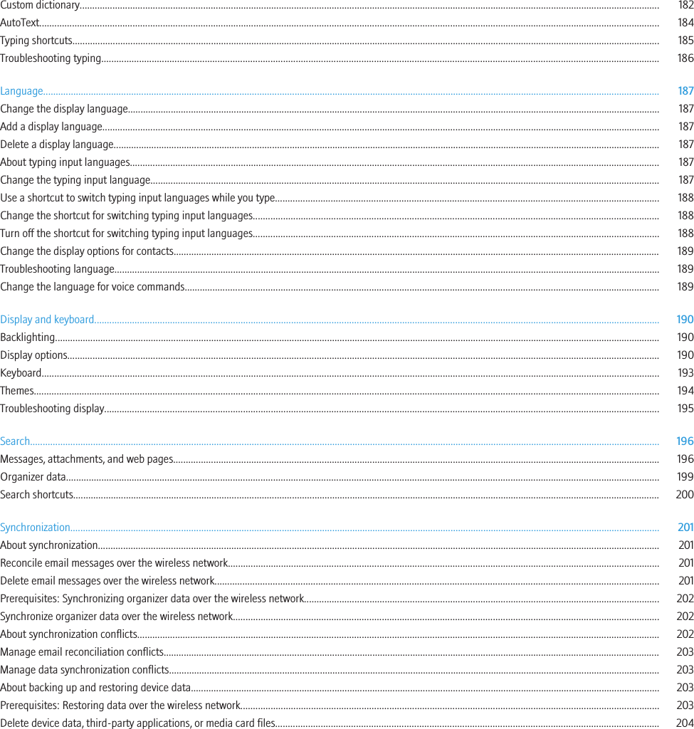 Custom dictionary...................................................................................................................................................................................................................................... 182AutoText...................................................................................................................................................................................................................................................... 184Typing shortcuts......................................................................................................................................................................................................................................... 185Troubleshooting typing............................................................................................................................................................................................................................. 186Language..................................................................................................................................................................................................................................................... 187Change the display language................................................................................................................................................................................................................... 187Add a display language............................................................................................................................................................................................................................. 187Delete a display language......................................................................................................................................................................................................................... 187About typing input languages.................................................................................................................................................................................................................. 187Change the typing input language.......................................................................................................................................................................................................... 187Use a shortcut to switch typing input languages while you type........................................................................................................................................................ 188Change the shortcut for switching typing input languages................................................................................................................................................................. 188Turn off the shortcut for switching typing input languages................................................................................................................................................................. 188Change the display options for contacts................................................................................................................................................................................................. 189Troubleshooting language........................................................................................................................................................................................................................ 189Change the language for voice commands............................................................................................................................................................................................ 189Display and keyboard................................................................................................................................................................................................................................ 190Backlighting................................................................................................................................................................................................................................................ 190Display options........................................................................................................................................................................................................................................... 190Keyboard..................................................................................................................................................................................................................................................... 193Themes........................................................................................................................................................................................................................................................ 194Troubleshooting display............................................................................................................................................................................................................................ 195Search.......................................................................................................................................................................................................................................................... 196Messages, attachments, and web pages................................................................................................................................................................................................. 196Organizer data........................................................................................................................................................................................................................................... 199Search shortcuts......................................................................................................................................................................................................................................... 200Synchronization.......................................................................................................................................................................................................................................... 201About synchronization............................................................................................................................................................................................................................... 201Reconcile email messages over the wireless network........................................................................................................................................................................... 201Delete email messages over the wireless network................................................................................................................................................................................ 201Prerequisites: Synchronizing organizer data over the wireless network............................................................................................................................................. 202Synchronize organizer data over the wireless network......................................................................................................................................................................... 202About synchronization conflicts............................................................................................................................................................................................................... 202Manage email reconciliation conflicts..................................................................................................................................................................................................... 203Manage data synchronization conflicts................................................................................................................................................................................................... 203About backing up and restoring device data.......................................................................................................................................................................................... 203Prerequisites: Restoring data over the wireless network...................................................................................................................................................................... 203Delete device data, third-party applications, or media card files........................................................................................................................................................ 204