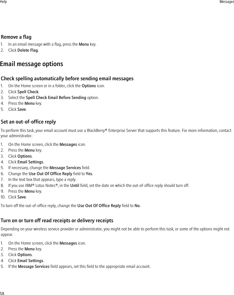 Remove a flag1. In an email message with a flag, press the Menu key.2. Click Delete Flag.Email message optionsCheck spelling automatically before sending email messages1. On the Home screen or in a folder, click the Options icon.2. Click Spell Check.3. Select the Spell Check Email Before Sending option.4. Press the Menu key.5. Click Save.Set an out-of-office replyTo perform this task, your email account must use a BlackBerry® Enterprise Server that supports this feature. For more information, contactyour administrator.1. On the Home screen, click the Messages icon.2. Press the Menu key.3. Click Options.4. Click Email Settings.5. If necessary, change the Message Services field.6. Change the Use Out Of Office Reply field to Yes.7. In the text box that appears, type a reply.8. If you use IBM® Lotus Notes®, in the Until field, set the date on which the out-of-office reply should turn off.9. Press the Menu key.10. Click Save.To turn off the out-of-office reply, change the Use Out Of Office Reply field to No.Turn on or turn off read receipts or delivery receiptsDepending on your wireless service provider or administrator, you might not be able to perform this task, or some of the options might notappear.1. On the Home screen, click the Messages icon.2. Press the Menu key.3. Click Options.4. Click Email Settings.5. If the Message Services field appears, set this field to the appropriate email account.Help Messages58