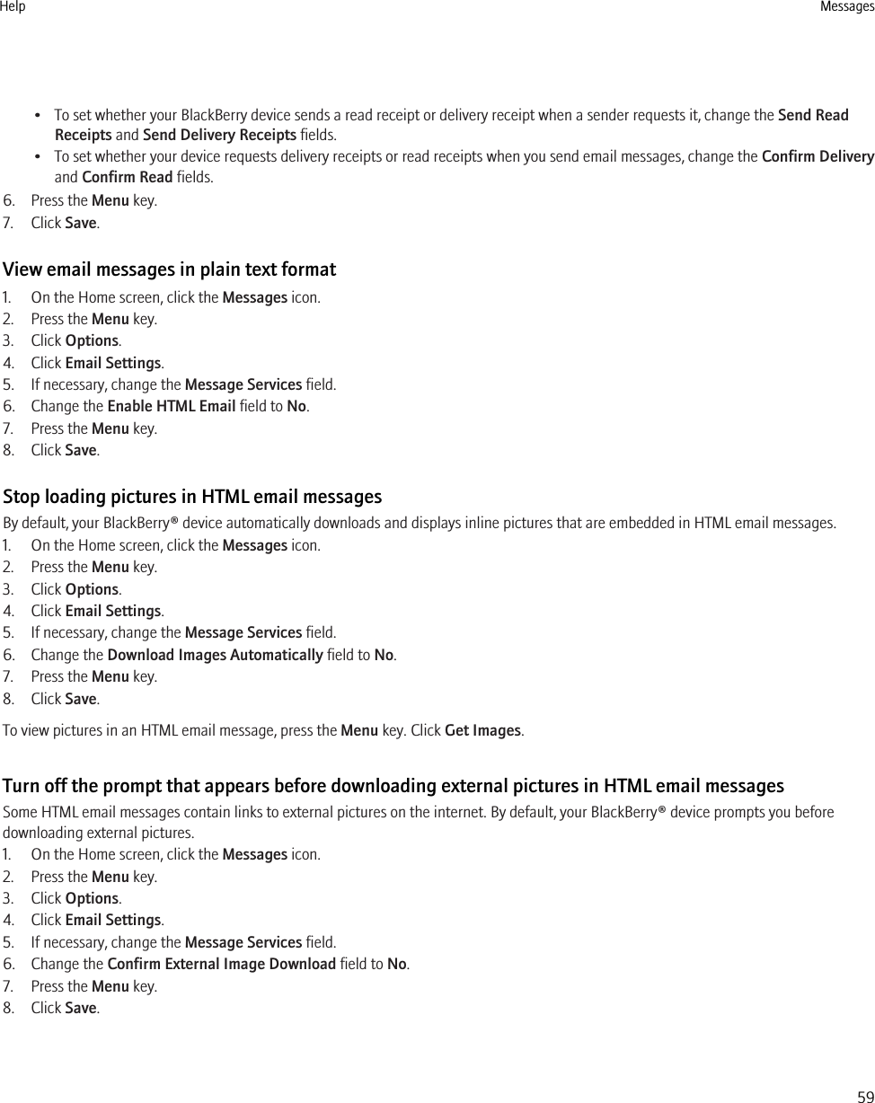• To set whether your BlackBerry device sends a read receipt or delivery receipt when a sender requests it, change the Send ReadReceipts and Send Delivery Receipts fields.• To set whether your device requests delivery receipts or read receipts when you send email messages, change the Confirm Deliveryand Confirm Read fields.6. Press the Menu key.7. Click Save.View email messages in plain text format1. On the Home screen, click the Messages icon.2. Press the Menu key.3. Click Options.4. Click Email Settings.5. If necessary, change the Message Services field.6. Change the Enable HTML Email field to No.7. Press the Menu key.8. Click Save.Stop loading pictures in HTML email messagesBy default, your BlackBerry® device automatically downloads and displays inline pictures that are embedded in HTML email messages.1. On the Home screen, click the Messages icon.2. Press the Menu key.3. Click Options.4. Click Email Settings.5. If necessary, change the Message Services field.6. Change the Download Images Automatically field to No.7. Press the Menu key.8. Click Save.To view pictures in an HTML email message, press the Menu key. Click Get Images.Turn off the prompt that appears before downloading external pictures in HTML email messagesSome HTML email messages contain links to external pictures on the internet. By default, your BlackBerry® device prompts you beforedownloading external pictures.1. On the Home screen, click the Messages icon.2. Press the Menu key.3. Click Options.4. Click Email Settings.5. If necessary, change the Message Services field.6. Change the Confirm External Image Download field to No.7. Press the Menu key.8. Click Save.Help Messages59