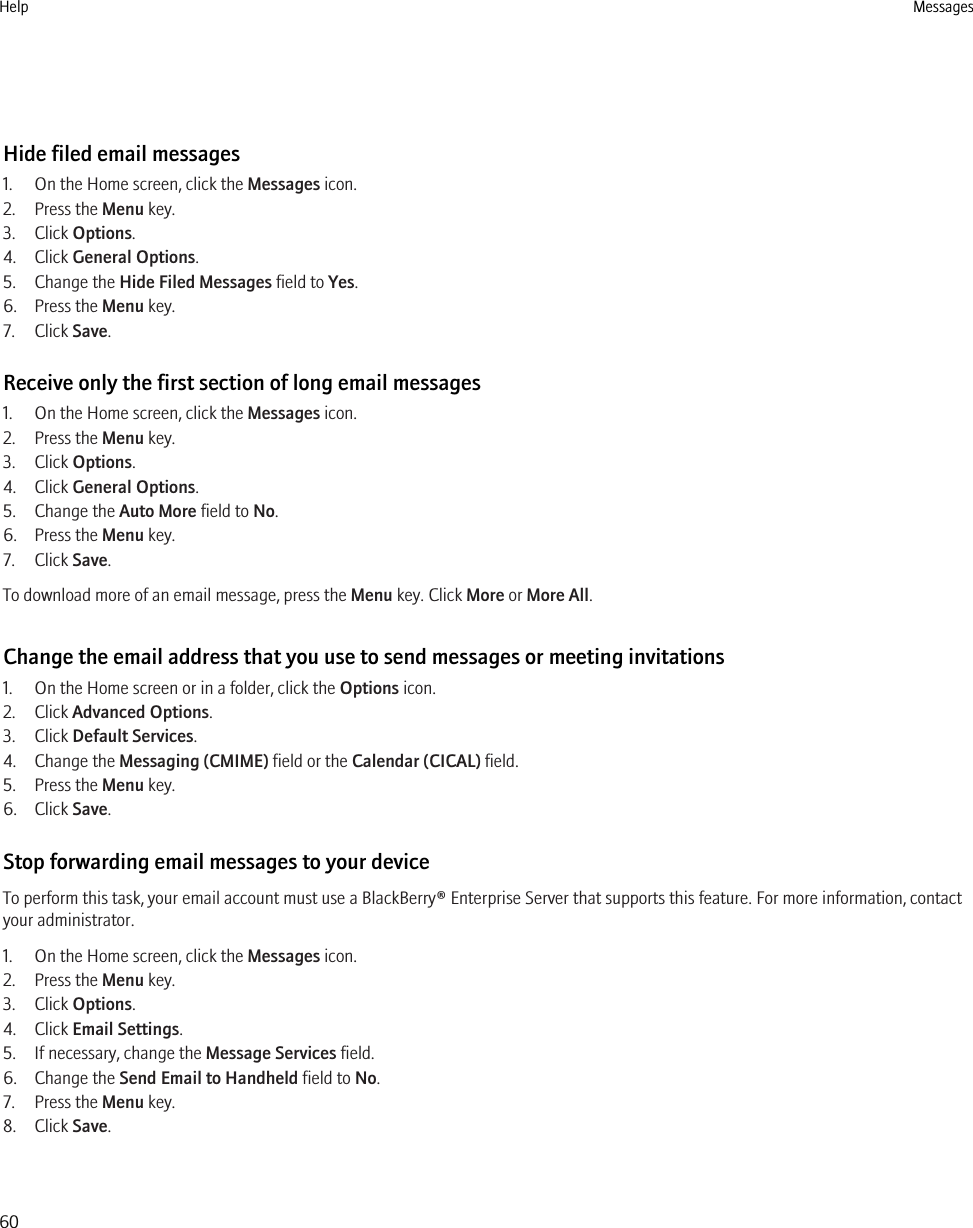 Hide filed email messages1. On the Home screen, click the Messages icon.2. Press the Menu key.3. Click Options.4. Click General Options.5. Change the Hide Filed Messages field to Yes.6. Press the Menu key.7. Click Save.Receive only the first section of long email messages1. On the Home screen, click the Messages icon.2. Press the Menu key.3. Click Options.4. Click General Options.5. Change the Auto More field to No.6. Press the Menu key.7. Click Save.To download more of an email message, press the Menu key. Click More or More All.Change the email address that you use to send messages or meeting invitations1. On the Home screen or in a folder, click the Options icon.2. Click Advanced Options.3. Click Default Services.4. Change the Messaging (CMIME) field or the Calendar (CICAL) field.5. Press the Menu key.6. Click Save.Stop forwarding email messages to your deviceTo perform this task, your email account must use a BlackBerry® Enterprise Server that supports this feature. For more information, contactyour administrator.1. On the Home screen, click the Messages icon.2. Press the Menu key.3. Click Options.4. Click Email Settings.5. If necessary, change the Message Services field.6. Change the Send Email to Handheld field to No.7. Press the Menu key.8. Click Save.Help Messages60