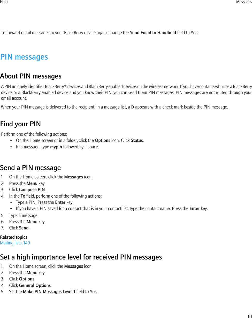 To forward email messages to your BlackBerry device again, change the Send Email to Handheld field to Yes.PIN messagesAbout PIN messagesA PIN uniquely identifies BlackBerry® devices and BlackBerry enabled devices on the wireless network. If you have contacts who use a BlackBerrydevice or a BlackBerry enabled device and you know their PIN, you can send them PIN messages. PIN messages are not routed through youremail account.When your PIN message is delivered to the recipient, in a message list, a D appears with a check mark beside the PIN message.Find your PINPerform one of the following actions:• On the Home screen or in a folder, click the Options icon. Click Status.• In a message, type mypin followed by a space.Send a PIN message1. On the Home screen, click the Messages icon.2. Press the Menu key.3. Click Compose PIN.4. In the To field, perform one of the following actions:• Type a PIN. Press the Enter key.• If you have a PIN saved for a contact that is in your contact list, type the contact name. Press the Enter key.5. Type a message.6. Press the Menu key.7. Click Send.Related topicsMailing lists, 149Set a high importance level for received PIN messages1. On the Home screen, click the Messages icon.2. Press the Menu key.3. Click Options.4. Click General Options.5. Set the Make PIN Messages Level 1 field to Yes.Help Messages61