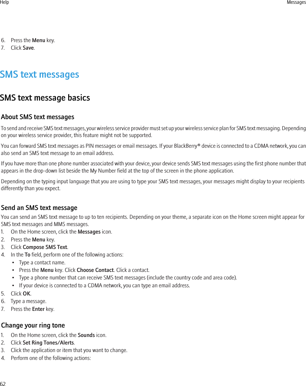 6. Press the Menu key.7. Click Save.SMS text messagesSMS text message basicsAbout SMS text messagesTo send and receive SMS text messages, your wireless service provider must set up your wireless service plan for SMS text messaging. Dependingon your wireless service provider, this feature might not be supported.You can forward SMS text messages as PIN messages or email messages. If your BlackBerry® device is connected to a CDMA network, you canalso send an SMS text message to an email address.If you have more than one phone number associated with your device, your device sends SMS text messages using the first phone number thatappears in the drop-down list beside the My Number field at the top of the screen in the phone application.Depending on the typing input language that you are using to type your SMS text messages, your messages might display to your recipientsdifferently than you expect.Send an SMS text messageYou can send an SMS text message to up to ten recipients. Depending on your theme, a separate icon on the Home screen might appear forSMS text messages and MMS messages.1. On the Home screen, click the Messages icon.2. Press the Menu key.3. Click Compose SMS Text.4. In the To field, perform one of the following actions:• Type a contact name.• Press the Menu key. Click Choose Contact. Click a contact.• Type a phone number that can receive SMS text messages (include the country code and area code).• If your device is connected to a CDMA network, you can type an email address.5. Click OK.6. Type a message.7. Press the Enter key.Change your ring tone1. On the Home screen, click the Sounds icon.2. Click Set Ring Tones/Alerts.3. Click the application or item that you want to change.4. Perform one of the following actions:Help Messages62