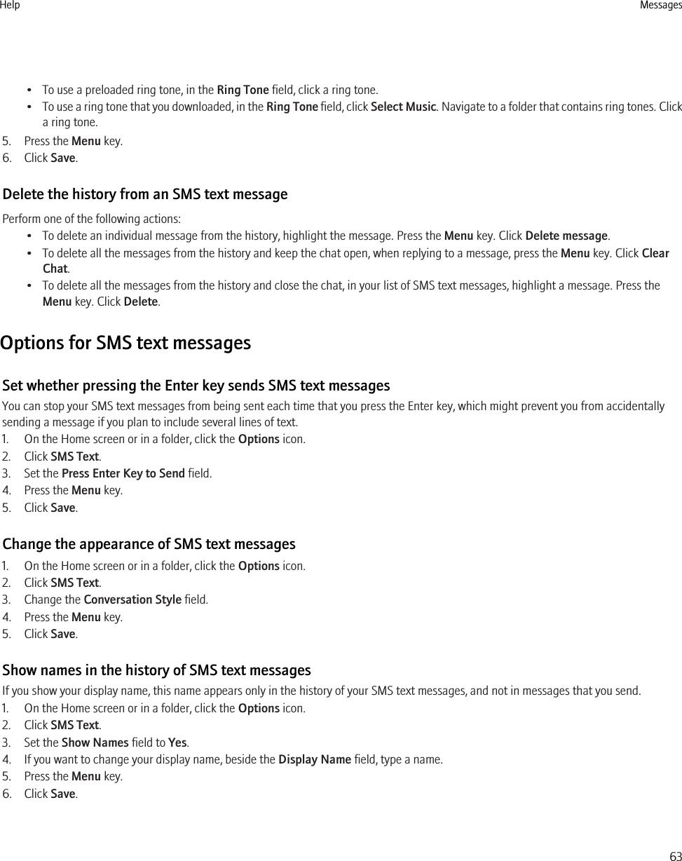 • To use a preloaded ring tone, in the Ring Tone field, click a ring tone.•To use a ring tone that you downloaded, in the Ring Tone field, click Select Music. Navigate to a folder that contains ring tones. Clicka ring tone.5. Press the Menu key.6. Click Save.Delete the history from an SMS text messagePerform one of the following actions:• To delete an individual message from the history, highlight the message. Press the Menu key. Click Delete message.• To delete all the messages from the history and keep the chat open, when replying to a message, press the Menu key. Click ClearChat.• To delete all the messages from the history and close the chat, in your list of SMS text messages, highlight a message. Press theMenu key. Click Delete.Options for SMS text messagesSet whether pressing the Enter key sends SMS text messagesYou can stop your SMS text messages from being sent each time that you press the Enter key, which might prevent you from accidentallysending a message if you plan to include several lines of text.1. On the Home screen or in a folder, click the Options icon.2. Click SMS Text.3. Set the Press Enter Key to Send field.4. Press the Menu key.5. Click Save.Change the appearance of SMS text messages1. On the Home screen or in a folder, click the Options icon.2. Click SMS Text.3. Change the Conversation Style field.4. Press the Menu key.5. Click Save.Show names in the history of SMS text messagesIf you show your display name, this name appears only in the history of your SMS text messages, and not in messages that you send.1. On the Home screen or in a folder, click the Options icon.2. Click SMS Text.3. Set the Show Names field to Yes.4. If you want to change your display name, beside the Display Name field, type a name.5. Press the Menu key.6. Click Save.Help Messages63