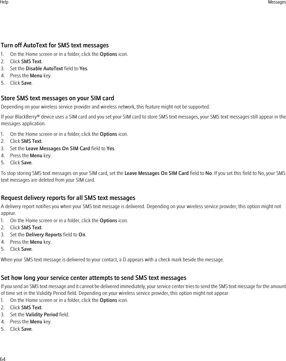 Turn off AutoText for SMS text messages1. On the Home screen or in a folder, click the Options icon.2. Click SMS Text.3. Set the Disable AutoText field to Yes.4. Press the Menu key.5. Click Save.Store SMS text messages on your SIM cardDepending on your wireless service provider and wireless network, this feature might not be supported.If your BlackBerry® device uses a SIM card and you set your SIM card to store SMS text messages, your SMS text messages still appear in themessages application.1. On the Home screen or in a folder, click the Options icon.2. Click SMS Text.3. Set the Leave Messages On SIM Card field to Yes.4. Press the Menu key.5. Click Save.To stop storing SMS text messages on your SIM card, set the Leave Messages On SIM Card field to No. If you set this field to No, your SMStext messages are deleted from your SIM card.Request delivery reports for all SMS text messagesA delivery report notifies you when your SMS text message is delivered. Depending on your wireless service provider, this option might notappear.1. On the Home screen or in a folder, click the Options icon.2. Click SMS Text.3. Set the Delivery Reports field to On.4. Press the Menu key.5. Click Save.When your SMS text message is delivered to your contact, a D appears with a check mark beside the message.Set how long your service center attempts to send SMS text messagesIf you send an SMS text message and it cannot be delivered immediately, your service center tries to send the SMS text message for the amountof time set in the Validity Period field. Depending on your wireless service provider, this option might not appear.1. On the Home screen or in a folder, click the Options icon.2. Click SMS Text.3. Set the Validity Period field.4. Press the Menu key.5. Click Save.Help Messages64