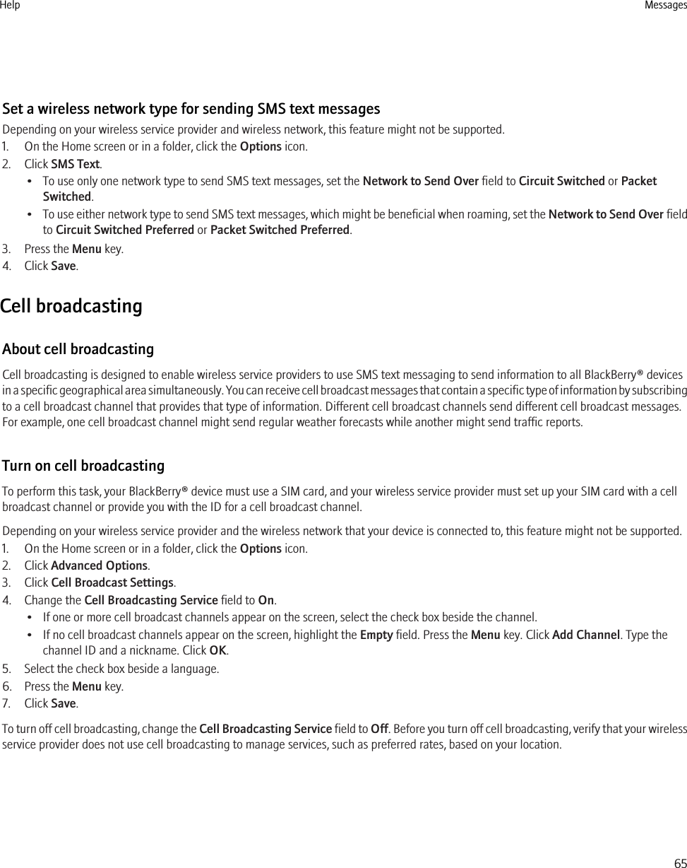 Set a wireless network type for sending SMS text messagesDepending on your wireless service provider and wireless network, this feature might not be supported.1. On the Home screen or in a folder, click the Options icon.2. Click SMS Text.• To use only one network type to send SMS text messages, set the Network to Send Over field to Circuit Switched or PacketSwitched.•To use either network type to send SMS text messages, which might be beneficial when roaming, set the Network to Send Over fieldto Circuit Switched Preferred or Packet Switched Preferred.3. Press the Menu key.4. Click Save.Cell broadcastingAbout cell broadcastingCell broadcasting is designed to enable wireless service providers to use SMS text messaging to send information to all BlackBerry® devicesin a specific geographical area simultaneously. You can receive cell broadcast messages that contain a specific type of information by subscribingto a cell broadcast channel that provides that type of information. Different cell broadcast channels send different cell broadcast messages.For example, one cell broadcast channel might send regular weather forecasts while another might send traffic reports.Turn on cell broadcastingTo perform this task, your BlackBerry® device must use a SIM card, and your wireless service provider must set up your SIM card with a cellbroadcast channel or provide you with the ID for a cell broadcast channel.Depending on your wireless service provider and the wireless network that your device is connected to, this feature might not be supported.1. On the Home screen or in a folder, click the Options icon.2. Click Advanced Options.3. Click Cell Broadcast Settings.4. Change the Cell Broadcasting Service field to On.• If one or more cell broadcast channels appear on the screen, select the check box beside the channel.• If no cell broadcast channels appear on the screen, highlight the Empty field. Press the Menu key. Click Add Channel. Type thechannel ID and a nickname. Click OK.5. Select the check box beside a language.6. Press the Menu key.7. Click Save.To turn off cell broadcasting, change the Cell Broadcasting Service field to Off. Before you turn off cell broadcasting, verify that your wirelessservice provider does not use cell broadcasting to manage services, such as preferred rates, based on your location.Help Messages65