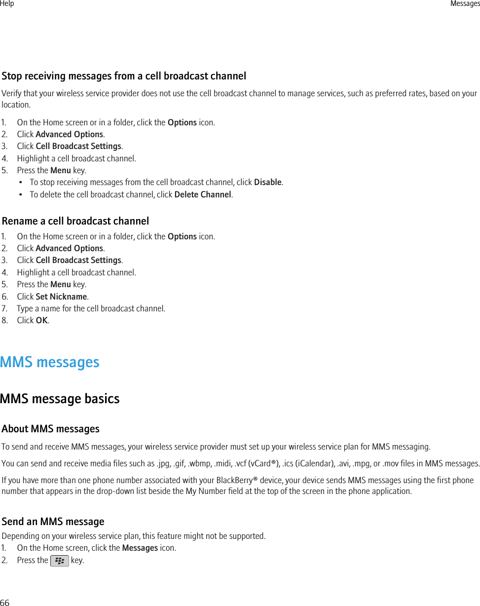 Stop receiving messages from a cell broadcast channelVerify that your wireless service provider does not use the cell broadcast channel to manage services, such as preferred rates, based on yourlocation.1. On the Home screen or in a folder, click the Options icon.2. Click Advanced Options.3. Click Cell Broadcast Settings.4. Highlight a cell broadcast channel.5. Press the Menu key.• To stop receiving messages from the cell broadcast channel, click Disable.• To delete the cell broadcast channel, click Delete Channel.Rename a cell broadcast channel1. On the Home screen or in a folder, click the Options icon.2. Click Advanced Options.3. Click Cell Broadcast Settings.4. Highlight a cell broadcast channel.5. Press the Menu key.6. Click Set Nickname.7. Type a name for the cell broadcast channel.8. Click OK.MMS messagesMMS message basicsAbout MMS messagesTo send and receive MMS messages, your wireless service provider must set up your wireless service plan for MMS messaging.You can send and receive media files such as .jpg, .gif, .wbmp, .midi, .vcf (vCard®), .ics (iCalendar), .avi, .mpg, or .mov files in MMS messages.If you have more than one phone number associated with your BlackBerry® device, your device sends MMS messages using the first phonenumber that appears in the drop-down list beside the My Number field at the top of the screen in the phone application.Send an MMS messageDepending on your wireless service plan, this feature might not be supported.1. On the Home screen, click the Messages icon.2. Press the   key.Help Messages66