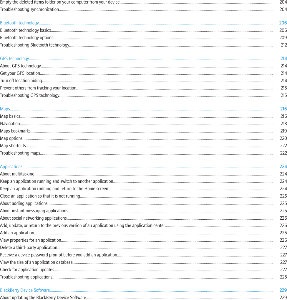 Empty the deleted items folder on your computer from your device................................................................................................................................................... 204Troubleshooting synchronization............................................................................................................................................................................................................. 204Bluetooth technology................................................................................................................................................................................................................................ 206Bluetooth technology basics..................................................................................................................................................................................................................... 206Bluetooth technology options................................................................................................................................................................................................................... 209Troubleshooting Bluetooth technology................................................................................................................................................................................................... 212GPS technology.......................................................................................................................................................................................................................................... 214About GPS technology.............................................................................................................................................................................................................................. 214Get your GPS location............................................................................................................................................................................................................................... 214Turn off location aiding............................................................................................................................................................................................................................. 214Prevent others from tracking your location............................................................................................................................................................................................ 215Troubleshooting GPS technology............................................................................................................................................................................................................. 215Maps............................................................................................................................................................................................................................................................ 216Map basics.................................................................................................................................................................................................................................................. 216Navigation................................................................................................................................................................................................................................................... 218Maps bookmarks........................................................................................................................................................................................................................................ 219Map options................................................................................................................................................................................................................................................ 220Map shortcuts............................................................................................................................................................................................................................................. 222Troubleshooting maps............................................................................................................................................................................................................................... 222Applications................................................................................................................................................................................................................................................ 224About multitasking..................................................................................................................................................................................................................................... 224Keep an application running and switch to another application......................................................................................................................................................... 224Keep an application running and return to the Home screen.............................................................................................................................................................. 224Close an application so that it is not running......................................................................................................................................................................................... 225About adding applications........................................................................................................................................................................................................................ 225About instant messaging applications.................................................................................................................................................................................................... 225About social networking applications...................................................................................................................................................................................................... 226Add, update, or return to the previous version of an application using the application center....................................................................................................... 226Add an application..................................................................................................................................................................................................................................... 226View properties for an application........................................................................................................................................................................................................... 226Delete a third-party application............................................................................................................................................................................................................... 227Receive a device password prompt before you add an application..................................................................................................................................................... 227View the size of an application database................................................................................................................................................................................................ 227Check for application updates.................................................................................................................................................................................................................. 227Troubleshooting applications................................................................................................................................................................................................................... 228BlackBerry Device Software...................................................................................................................................................................................................................... 229About updating the BlackBerry Device Software................................................................................................................................................................................... 229
