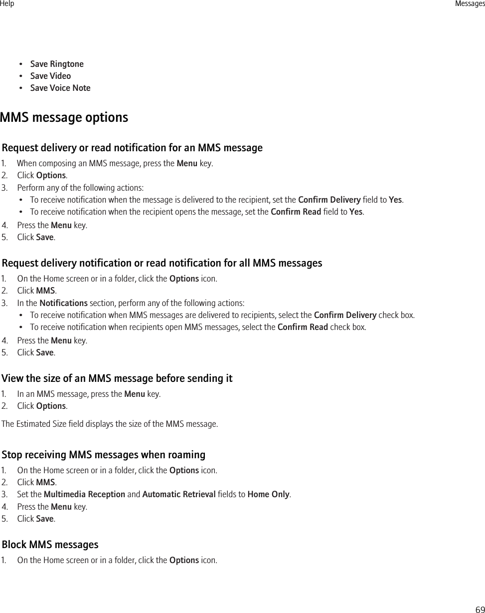 •Save Ringtone•Save Video•Save Voice NoteMMS message optionsRequest delivery or read notification for an MMS message1. When composing an MMS message, press the Menu key.2. Click Options.3. Perform any of the following actions:• To receive notification when the message is delivered to the recipient, set the Confirm Delivery field to Yes.• To receive notification when the recipient opens the message, set the Confirm Read field to Yes.4. Press the Menu key.5. Click Save.Request delivery notification or read notification for all MMS messages1. On the Home screen or in a folder, click the Options icon.2. Click MMS.3. In the Notifications section, perform any of the following actions:• To receive notification when MMS messages are delivered to recipients, select the Confirm Delivery check box.• To receive notification when recipients open MMS messages, select the Confirm Read check box.4. Press the Menu key.5. Click Save.View the size of an MMS message before sending it1. In an MMS message, press the Menu key.2. Click Options.The Estimated Size field displays the size of the MMS message.Stop receiving MMS messages when roaming1. On the Home screen or in a folder, click the Options icon.2. Click MMS.3. Set the Multimedia Reception and Automatic Retrieval fields to Home Only.4. Press the Menu key.5. Click Save.Block MMS messages1. On the Home screen or in a folder, click the Options icon.Help Messages69