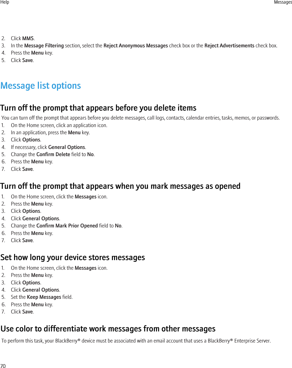 2. Click MMS.3. In the Message Filtering section, select the Reject Anonymous Messages check box or the Reject Advertisements check box.4. Press the Menu key.5. Click Save.Message list optionsTurn off the prompt that appears before you delete itemsYou can turn off the prompt that appears before you delete messages, call logs, contacts, calendar entries, tasks, memos, or passwords.1. On the Home screen, click an application icon.2. In an application, press the Menu key.3. Click Options.4. If necessary, click General Options.5. Change the Confirm Delete field to No.6. Press the Menu key.7. Click Save.Turn off the prompt that appears when you mark messages as opened1. On the Home screen, click the Messages icon.2. Press the Menu key.3. Click Options.4. Click General Options.5. Change the Confirm Mark Prior Opened field to No.6. Press the Menu key.7. Click Save.Set how long your device stores messages1. On the Home screen, click the Messages icon.2. Press the Menu key.3. Click Options.4. Click General Options.5. Set the Keep Messages field.6. Press the Menu key.7. Click Save.Use color to differentiate work messages from other messagesTo perform this task, your BlackBerry® device must be associated with an email account that uses a BlackBerry® Enterprise Server.Help Messages70