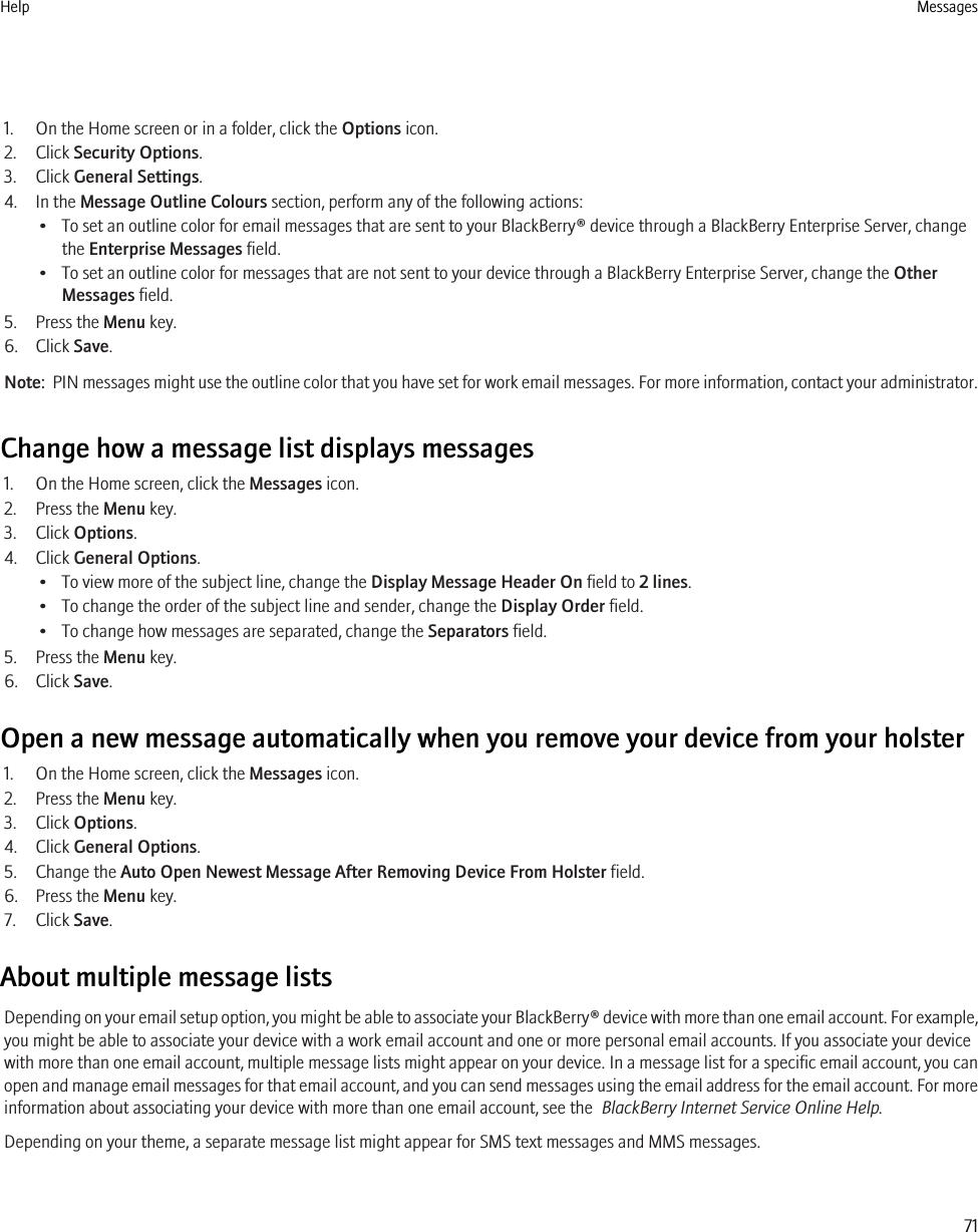 1. On the Home screen or in a folder, click the Options icon.2. Click Security Options.3. Click General Settings.4. In the Message Outline Colours section, perform any of the following actions:• To set an outline color for email messages that are sent to your BlackBerry® device through a BlackBerry Enterprise Server, changethe Enterprise Messages field.• To set an outline color for messages that are not sent to your device through a BlackBerry Enterprise Server, change the OtherMessages field.5. Press the Menu key.6. Click Save.Note:  PIN messages might use the outline color that you have set for work email messages. For more information, contact your administrator.Change how a message list displays messages1. On the Home screen, click the Messages icon.2. Press the Menu key.3. Click Options.4. Click General Options.• To view more of the subject line, change the Display Message Header On field to 2 lines.• To change the order of the subject line and sender, change the Display Order field.• To change how messages are separated, change the Separators field.5. Press the Menu key.6. Click Save.Open a new message automatically when you remove your device from your holster1. On the Home screen, click the Messages icon.2. Press the Menu key.3. Click Options.4. Click General Options.5. Change the Auto Open Newest Message After Removing Device From Holster field.6. Press the Menu key.7. Click Save.About multiple message listsDepending on your email setup option, you might be able to associate your BlackBerry® device with more than one email account. For example,you might be able to associate your device with a work email account and one or more personal email accounts. If you associate your devicewith more than one email account, multiple message lists might appear on your device. In a message list for a specific email account, you canopen and manage email messages for that email account, and you can send messages using the email address for the email account. For moreinformation about associating your device with more than one email account, see the  BlackBerry Internet Service Online Help.Depending on your theme, a separate message list might appear for SMS text messages and MMS messages.Help Messages71