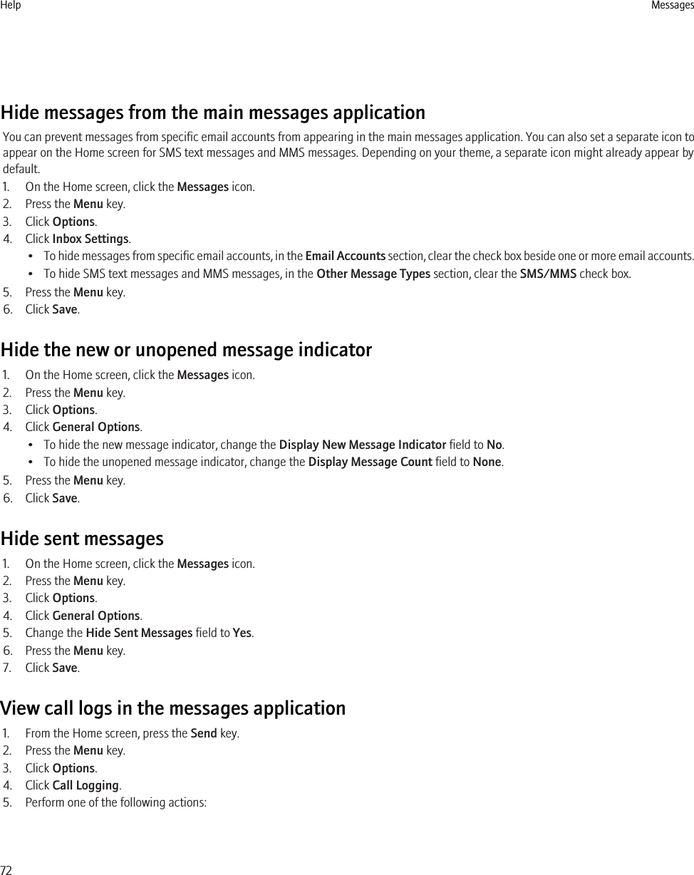 Hide messages from the main messages applicationYou can prevent messages from specific email accounts from appearing in the main messages application. You can also set a separate icon toappear on the Home screen for SMS text messages and MMS messages. Depending on your theme, a separate icon might already appear bydefault.1. On the Home screen, click the Messages icon.2. Press the Menu key.3. Click Options.4. Click Inbox Settings.•To hide messages from specific email accounts, in the Email Accounts section, clear the check box beside one or more email accounts.• To hide SMS text messages and MMS messages, in the Other Message Types section, clear the SMS/MMS check box.5. Press the Menu key.6. Click Save.Hide the new or unopened message indicator1. On the Home screen, click the Messages icon.2. Press the Menu key.3. Click Options.4. Click General Options.• To hide the new message indicator, change the Display New Message Indicator field to No.• To hide the unopened message indicator, change the Display Message Count field to None.5. Press the Menu key.6. Click Save.Hide sent messages1. On the Home screen, click the Messages icon.2. Press the Menu key.3. Click Options.4. Click General Options.5. Change the Hide Sent Messages field to Yes.6. Press the Menu key.7. Click Save.View call logs in the messages application1. From the Home screen, press the Send key.2. Press the Menu key.3. Click Options.4. Click Call Logging.5. Perform one of the following actions:Help Messages72