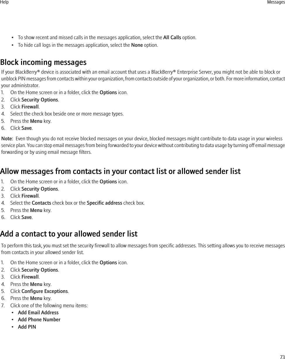 • To show recent and missed calls in the messages application, select the All Calls option.• To hide call logs in the messages application, select the None option.Block incoming messagesIf your BlackBerry® device is associated with an email account that uses a BlackBerry® Enterprise Server, you might not be able to block orunblock PIN messages from contacts within your organization, from contacts outside of your organization, or both. For more information, contactyour administrator.1. On the Home screen or in a folder, click the Options icon.2. Click Security Options.3. Click Firewall.4. Select the check box beside one or more message types.5. Press the Menu key.6. Click Save.Note:  Even though you do not receive blocked messages on your device, blocked messages might contribute to data usage in your wirelessservice plan. You can stop email messages from being forwarded to your device without contributing to data usage by turning off email messageforwarding or by using email message filters.Allow messages from contacts in your contact list or allowed sender list1. On the Home screen or in a folder, click the Options icon.2. Click Security Options.3. Click Firewall.4. Select the Contacts check box or the Specific address check box.5. Press the Menu key.6. Click Save.Add a contact to your allowed sender listTo perform this task, you must set the security firewall to allow messages from specific addresses. This setting allows you to receive messagesfrom contacts in your allowed sender list.1. On the Home screen or in a folder, click the Options icon.2. Click Security Options.3. Click Firewall.4. Press the Menu key.5. Click Configure Exceptions.6. Press the Menu key.7. Click one of the following menu items:•Add Email Address•Add Phone Number•Add PINHelp Messages73