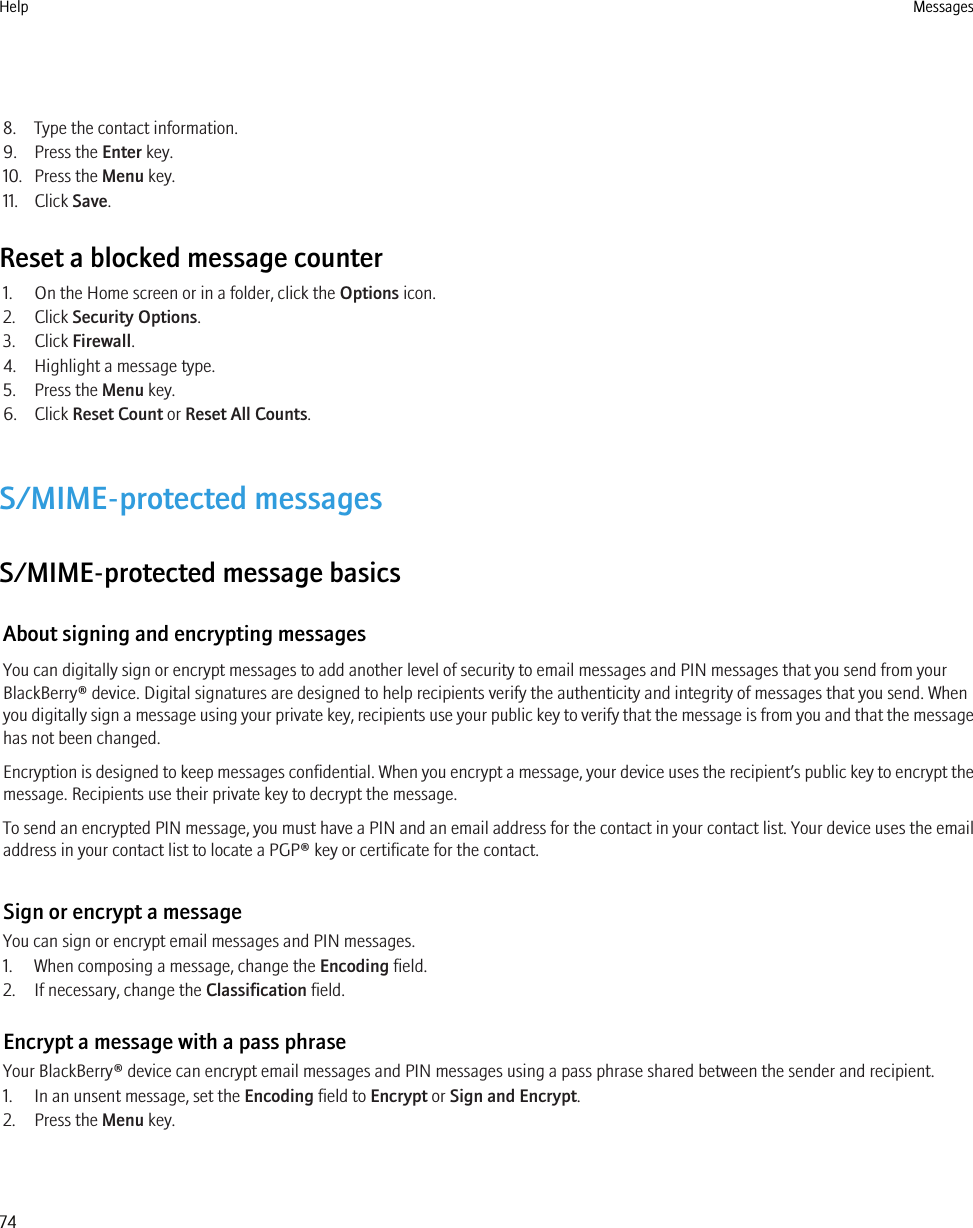 8. Type the contact information.9. Press the Enter key.10. Press the Menu key.11. Click Save.Reset a blocked message counter1. On the Home screen or in a folder, click the Options icon.2. Click Security Options.3. Click Firewall.4. Highlight a message type.5. Press the Menu key.6. Click Reset Count or Reset All Counts.S/MIME-protected messagesS/MIME-protected message basicsAbout signing and encrypting messagesYou can digitally sign or encrypt messages to add another level of security to email messages and PIN messages that you send from yourBlackBerry® device. Digital signatures are designed to help recipients verify the authenticity and integrity of messages that you send. Whenyou digitally sign a message using your private key, recipients use your public key to verify that the message is from you and that the messagehas not been changed.Encryption is designed to keep messages confidential. When you encrypt a message, your device uses the recipient’s public key to encrypt themessage. Recipients use their private key to decrypt the message.To send an encrypted PIN message, you must have a PIN and an email address for the contact in your contact list. Your device uses the emailaddress in your contact list to locate a PGP® key or certificate for the contact.Sign or encrypt a messageYou can sign or encrypt email messages and PIN messages.1. When composing a message, change the Encoding field.2. If necessary, change the Classification field.Encrypt a message with a pass phraseYour BlackBerry® device can encrypt email messages and PIN messages using a pass phrase shared between the sender and recipient.1. In an unsent message, set the Encoding field to Encrypt or Sign and Encrypt.2. Press the Menu key.Help Messages74