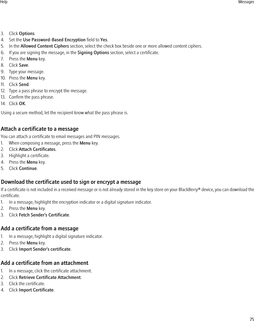 3. Click Options.4. Set the Use Password-Based Encryption field to Yes.5. In the Allowed Content Ciphers section, select the check box beside one or more allowed content ciphers.6. If you are signing the message, in the Signing Options section, select a certificate.7. Press the Menu key.8. Click Save.9. Type your message.10. Press the Menu key.11. Click Send.12. Type a pass phrase to encrypt the message.13. Confirm the pass phrase.14. Click OK.Using a secure method, let the recipient know what the pass phrase is.Attach a certificate to a messageYou can attach a certificate to email messages and PIN messages.1. When composing a message, press the Menu key.2. Click Attach Certificates.3. Highlight a certificate.4. Press the Menu key.5. Click Continue.Download the certificate used to sign or encrypt a messageIf a certificate is not included in a received message or is not already stored in the key store on your BlackBerry® device, you can download thecertificate.1. In a message, highlight the encryption indicator or a digital signature indicator.2. Press the Menu key.3. Click Fetch Sender’s Certificate.Add a certificate from a message1. In a message, highlight a digital signature indicator.2. Press the Menu key.3. Click Import Sender’s certificate.Add a certificate from an attachment1. In a message, click the certificate attachment.2. Click Retrieve Certificate Attachment.3. Click the certificate.4. Click Import Certificate.Help Messages75