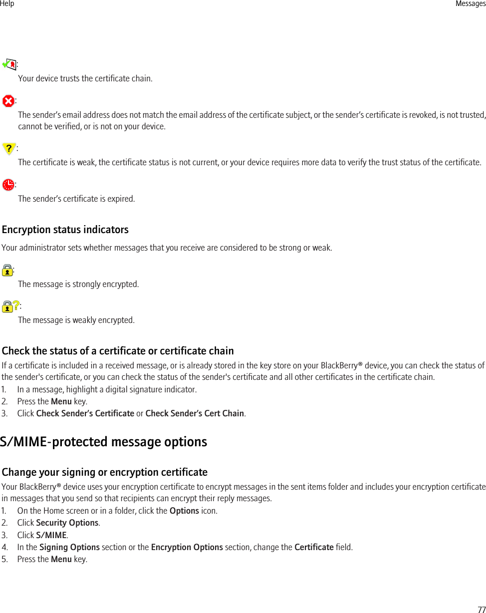 :Your device trusts the certificate chain.:The sender’s email address does not match the email address of the certificate subject, or the sender’s certificate is revoked, is not trusted,cannot be verified, or is not on your device.:The certificate is weak, the certificate status is not current, or your device requires more data to verify the trust status of the certificate.:The sender’s certificate is expired.Encryption status indicatorsYour administrator sets whether messages that you receive are considered to be strong or weak.:The message is strongly encrypted.:The message is weakly encrypted.Check the status of a certificate or certificate chainIf a certificate is included in a received message, or is already stored in the key store on your BlackBerry® device, you can check the status ofthe sender&apos;s certificate, or you can check the status of the sender&apos;s certificate and all other certificates in the certificate chain.1. In a message, highlight a digital signature indicator.2. Press the Menu key.3. Click Check Sender’s Certificate or Check Sender’s Cert Chain.S/MIME-protected message optionsChange your signing or encryption certificateYour BlackBerry® device uses your encryption certificate to encrypt messages in the sent items folder and includes your encryption certificatein messages that you send so that recipients can encrypt their reply messages.1. On the Home screen or in a folder, click the Options icon.2. Click Security Options.3. Click S/MIME.4. In the Signing Options section or the Encryption Options section, change the Certificate field.5. Press the Menu key.Help Messages77